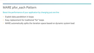11
MARE pfor_each Pattern
Boost the performance of your application by changing just one line
Exploit data parallelism in loops
Easy replacement for traditional “for” loops
MARE automatically splits the iteration space based on dynamic system load
 
