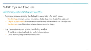 14
MARE Pipeline Features
Useful for computational photography algorithms
Programmers can specify the following parameters for each stage:
− Iteration lag: minimum number of iterations that a stage runs ahead of its successor
− Degree of concurrency: number of consecutive stage iterations that can run in parallel
− Iteration rate: rate of iterations between two consecutive stages
Use these parameters to size the sliding window
− The sliding window is a fixed-size buffer between stages
− Limits memory usage and improves locality
 