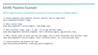 16
MARE Pipeline Example
Define stage functions using lambda expressions, function pointers or callable objects
// Create pipeline with pipeline instance specific data of type File*
mare::pipeline<FileInfo*> pipe;
// Add a serial stage
pipe.add_stage(mare::serial_stage(), read_image_row);
// Add a parallel stage, (lag = 2, doc = 4) to age and blur image
pipe.add_stage(mare::parallel_stage(4), mare::iteration_lag(2), age_and_blur_row);
// Add a serial stage to scale and save the image, runs 2x more iterations than previous stage
pipe.add_stage(mare::serial_stage(), mare::iteration_rate(1, 2), scale_and_save_row);
// Launch pipeline and process all rows
pipe.launch_and_wait(&finfo, finfo.get_source_height());
 