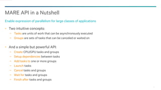 17
MARE API in a Nutshell
Enable expression of parallelism for large classes of applications
Two intuitive concepts:
− Tasks are units of work that can be asynchronously executed
− Groups are sets of tasks that can be canceled or waited on
And a simple but powerful API:
− Create CPU/GPU tasks and groups
− Setup dependencies between tasks
− Add tasks to one or more groups
− Launch tasks
− Cancel tasks and groups
− Wait for tasks and groups
− Finish after tasks and groups
 