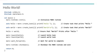 18
Hello World!
#include <stdio.h>
#include <mare/mare.h>
int main() {
mare::runtime::init(); // Initialize MARE runtime
auto hello = mare::create_task([]{ printf("Hello ”); }); // Create task that prints “Hello ”
auto world = mare::create_task([]{ printf(“World!n”); }); // Create task that prints “World!”
hello >> world; // Ensure that “World!” Prints after “Hello ”
mare::launch(hello); // Launch hello task
mare::launch(world); // Launch world task
mare::wait_for(world); // Wait for world to complete
mare::runtime::shutdown(); // Shutdown the MARE runtime and exit
return 0;
}
 