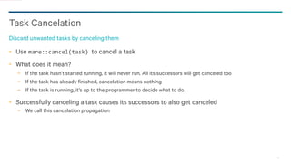 20
Task Cancelation
Discard unwanted tasks by canceling them
Use mare::cancel(task) to cancel a task
What does it mean?
− If the task hasn’t started running, it will never run. All its successors will get canceled too
− If the task has already finished, cancelation means nothing
− If the task is running, it’s up to the programmer to decide what to do.
Successfully canceling a task causes its successors to also get canceled
− We call this cancelation propagation
 