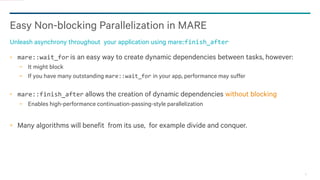 21
Easy Non-blocking Parallelization in MARE
Unleash asynchrony throughout your application using mare::finish_after
mare::wait_for is an easy way to create dynamic dependencies between tasks, however:
− It might block
− If you have many outstanding mare::wait_for in your app, performance may suffer
mare::finish_after allows the creation of dynamic dependencies without blocking
− Enables high-performance continuation-passing-style parallelization
Many algorithms will benefit from its use, for example divide and conquer.
 