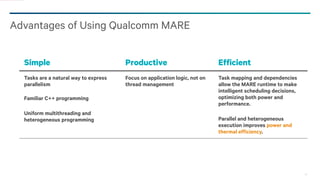 23
Advantages of Using Qualcomm MARE
Simple Productive Efficient
Tasks are a natural way to express
parallelism
Familiar C++ programming
Uniform multithreading and
heterogeneous programming
Focus on application logic, not on
thread management
Task mapping and dependencies
allow the MARE runtime to make
intelligent scheduling decisions,
optimizing both power and
performance.
Parallel and heterogeneous
execution improves power and
thermal efficiency.
 