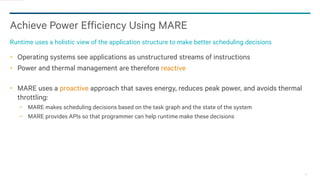 24
Achieve Power Efficiency Using MARE
Runtime uses a holistic view of the application structure to make better scheduling decisions
Operating systems see applications as unstructured streams of instructions
Power and thermal management are therefore reactive
MARE uses a proactive approach that saves energy, reduces peak power, and avoids thermal
throttling:
− MARE makes scheduling decisions based on the task graph and the state of the system
− MARE provides APIs so that programmer can help runtime make these decisions
 