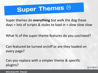 Super themes do everything but walk the dog these
days = lots of scripts & styles to load in = slow slow slow
What % of the super theme features do you use/need?
Can featured be turned on/off or are they loaded on
every page?
Can you replace with a simpler theme & specific
plugins?
 