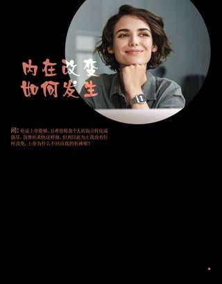 内在改变
如何发生
回答你的问题
问：
你说上帝能够、
且希望将我个人的弱点转化成
强项。
我曾祈求他这样做，
但到目前为止我没有任
何改变。
上帝为什么不回应我的祈祷呢？
答：
你听起来像是在期望，
上帝在一夜之间就能在
你身上创造奇迹。
你以为除了希望并祈祷自身能进
步之外，
你不需要做任何事情。
事情不是这样发生
的。
上帝会为你做只有他能做的事，
但他也期望你去
做你能做的事。
这两者都需要相辅相成才行。
个人灵
性成长，
是一种与上帝合作的伙伴关系。
上帝听到了你的祈祷，
并在你祈祷的那一刻，
就把你渴望得到的答案，
带到能实现的领域里。
但
现在需要由你将答案付诸行动，
使它成为事实。
即
便你不感觉自身有什么改进，
但你的一举一动现在
就需要开始像是已改变了一样。
比方说，
如果你曾
祈求上帝帮助你不要那么消极和批评别人，
那么你
就需要努力保持积极，
并看到别人的优点。
当你开
始变得消极或批评别人时，
上帝会激发你有积极的
想法，
并在你变得消极批评时帮助提醒你。
但你必
须依从他的指示，
定意去选择好的、
拒绝坏的思维。
渴望改变、
并祈求上帝帮助你改变，
是正确的选择；
但你现在需要不断地做这个选择，
直到怀有积极的
思维成为你的第二天性。
内在的改变，
是一个需要毅力秉持、
时间、
努力
和耐心的过程，
但这是生命中最有回报的经历之一。
不仅要有信心，
还要有好的德行；
不仅要有好的德
行，
还要有知识。
——彼得后书1：
5
（当代圣经）
除非你先有灵性上的改变，
否则你不可能有身体上的
转变。
——柯瑞·布克
（Cory Booker，
生于1969年）
改变可能很难。
继续去做同样的旧事，
不需要额外
的努力。
任由自身的自动驾驶仪操作生活，
会让我
们锁定在过去的模式中。
但要改变你的生命？
那就
需要勇气、
毅力和努力。
人们很想要安顿于
“事情就
是这个样子”
的想法。
但要获得生命中真正美好的东
西，
你必须愿意成为一位探险家和冒险家。
——约
翰·
马克
·格林
（John Mark Green）
无论在你的过去中发生了什么事，
或是你现在的生命
里发生些什么事也好，
如果你愿意借着你对上帝的信
心行事，
你的过去和现在毫无力量阻止你拥有一个令
人惊叹的美好未来。
上帝爱你！
他希望你活在战胜了罪
恶的胜利之中，
因此你今天就能拥有他对你生命的应
许！
——乔依丝
·
迈尔
（Joyce Meyer，
生于1943年）
■
13
 