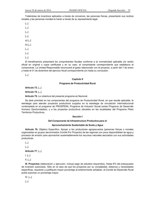 Jueves 24 de marzo de 2016 DIARIO OFICIAL (Segunda Sección) 25
Tratándose de incentivos aplicados a través de convenios, las personas físicas, presentarán sus recibos
simples y las personas morales lo harán a través de su representante legal.
[...]
[...]
[...]
[...]
a) [...]
b) [...]
[...]
[...]
[...]
El beneficiario/a presentará los comprobantes fiscales conforme a la normatividad aplicable y/o recibo
oficial en original o copia certificada y en su caso, el comprobante correspondiente que establezca el
componente. La Unidad Responsable reconocerá el gasto relacionado con el proyecto, a partir del 1 de enero
y hasta el 31 de diciembre del ejercicio fiscal correspondiente y/o hasta su conclusión.
[...]
Capítulo II
Programa de Productividad Rural
Artículo 73. [...]
Artículo 74. [...]
Artículo 75. La cobertura del presente programa es Nacional.
Se dará prioridad en los componentes del programa de Productividad Rural, en que resulte aplicable, la
estrategia para atender proyectos productivos surgidos en la estrategia de vinculación interinstitucional
contemplada en el programa de PROSPERA, Programa de Inclusión Social (antes Programa de Desarrollo
Humano Oportunidades); y a los proyectos productivos ubicados en las localidades del Programa Piloto
Territorios Productivos.
Sección I
Del Componente de Infraestructura Productiva para el
Aprovechamiento Sustentable de Suelo y Agua
Artículo 76. Objetivo Específico: Apoyar a los productores agropecuarios (personas físicas o morales
organizadas en grupos denominados Comité Pro Proyecto) de las regiones con poca disponibilidad de agua y
procesos de erosión para aprovechar sustentablemente los recursos naturales asociados con sus actividades
productivas.
[...]
[...]
Artículo 77. [...]
I. [...]
II. [...]
III. Proyectos (elaboración y ejecución, incluye pago de estudios requeridos). Hasta 6% del presupuesto
de inversión autorizado. Sólo en el caso de que los proyectos por su complejidad, distancia y necesidades
específicas, requieran y justifiquen mayor porcentaje al anteriormente señalado, el Comité de Desarrollo Rural
podrá autorizar un porcentaje mayor.
IV. [...]
[...]
 