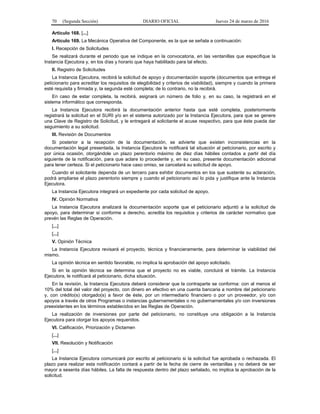 70 (Segunda Sección) DIARIO OFICIAL Jueves 24 de marzo de 2016
Artículo 168. [...]
Artículo 169. La Mecánica Operativa del Componente, es la que se señala a continuación:
I. Recepción de Solicitudes
Se realizará durante el periodo que se indique en la convocatoria, en las ventanillas que especifique la
Instancia Ejecutora y, en los días y horario que haya habilitado para tal efecto.
II. Registro de Solicitudes
La Instancia Ejecutora, recibirá la solicitud de apoyo y documentación soporte (documentos que entrega el
peticionario para acreditar los requisitos de elegibilidad y criterios de viabilidad), siempre y cuando la primera
esté requisita y firmada y, la segunda esté completa; de lo contrario, no la recibirá.
En caso de estar completa, la recibirá, asignará un número de folio y, en su caso, la registrará en el
sistema informático que corresponda.
La Instancia Ejecutora recibirá la documentación anterior hasta que esté completa, posteriormente
registrará la solicitud en el SURI y/o en el sistema autorizado por la Instancia Ejecutora, para que se genere
una Clave de Registro de Solicitud, y le entregará al solicitante el acuse respectivo, para que éste pueda dar
seguimiento a su solicitud.
III. Revisión de Documentos
Si posterior a la recepción de la documentación, se advierte que existen inconsistencias en la
documentación legal presentada, la Instancia Ejecutora le notificará tal situación al peticionario, por escrito y
por única ocasión, otorgándole un plazo perentorio máximo de diez días hábiles contados a partir del día
siguiente de la notificación, para que aclare lo procedente y, en su caso, presente documentación adicional
para tener certeza. Si el peticionario hace caso omiso, se cancelará su solicitud de apoyo.
Cuando el solicitante dependa de un tercero para exhibir documentos en los que sustente su aclaración,
podrá ampliarse el plazo perentorio siempre y cuando el peticionario así lo pida y justifique ante la Instancia
Ejecutora.
La Instancia Ejecutora integrará un expediente por cada solicitud de apoyo.
IV. Opinión Normativa
La Instancia Ejecutora analizará la documentación soporte que el peticionario adjuntó a la solicitud de
apoyo, para determinar si conforme a derecho, acredita los requisitos y criterios de carácter normativo que
prevén las Reglas de Operación.
[...]
[...]
V. Opinión Técnica
La Instancia Ejecutora revisará el proyecto, técnica y financieramente, para determinar la viabilidad del
mismo.
La opinión técnica en sentido favorable, no implica la aprobación del apoyo solicitado.
Si en la opinión técnica se determina que el proyecto no es viable, concluirá el trámite. La Instancia
Ejecutora, le notificará al peticionario, dicha situación.
En la revisión, la Instancia Ejecutora deberá considerar que la contraparte se conforma: con al menos el
10% del total del valor del proyecto, con dinero en efectivo en una cuenta bancaria a nombre del peticionario
y, con crédito(s) otorgado(s) a favor de éste, por un intermediario financiero o por un proveedor, y/o con
apoyos a través de otros Programas o instancias gubernamentales o no gubernamentales y/o con inversiones
preexistentes en los términos establecidos en las Reglas de Operación.
La realización de inversiones por parte del peticionario, no constituye una obligación a la Instancia
Ejecutora para otorgar los apoyos requeridos.
VI. Calificación, Priorización y Dictamen
[...]
VII. Resolución y Notificación
[...]
La Instancia Ejecutora comunicará por escrito al peticionario si la solicitud fue aprobada o rechazada. El
plazo para realizar esta notificación contará a partir de la fecha de cierre de ventanillas y no deberá de ser
mayor a sesenta días hábiles. La falta de respuesta dentro del plazo señalado, no implica la aprobación de la
solicitud.
 