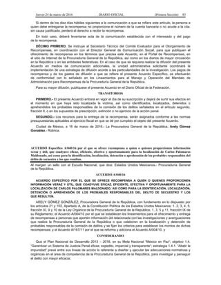 Jueves 24 de marzo de 2016 DIARIO OFICIAL (Primera Sección) 83
Si dentro de los diez días hábiles siguientes a la comunicación a que se refiere este artículo, la persona a
quien debe entregarse la recompensa no proporciona el número de la cuenta bancaria o no acude a la cita,
sin causa justificada, perderá el derecho a recibir la recompensa.
En todo caso, deberá levantarse acta de la comunicación establecida con el interesado y del pago
de la recompensa.
DÉCIMO PRIMERO. Se instruye al Secretario Técnico del Comité Evaluador para el Otorgamiento de
Recompensas, en coordinación con el Director General de Comunicación Social, para que publiquen el
ofrecimiento de recompensa en los términos que precisa este Acuerdo, en el Portal de Recompensas, en
el sitio de Internet de la Procuraduría General de la República, así como en los diarios de mayor circulación
en la República o en las entidades federativas. En el caso de que se requiera realizar la difusión del presente
Acuerdo en medios de comunicación adicionales, la unidad administrativa solicitante coordinará la
implementación de una estrategia de difusión acorde a las particularidades de la investigación. Los pagos de
recompensa y de los gastos de difusión a que se refiere el presente Acuerdo Específico, se efectuarán
de conformidad con lo señalado en los Lineamientos para el Manejo y Operación del Mandato de
Administración para Recompensas de la Procuraduría General de la República.
Para su mayor difusión, publíquese el presente Acuerdo en el Diario Oficial de la Federación.
TRANSITORIOS
PRIMERO.- El presente Acuerdo entrará en vigor el día de su suscripción y dejará de surtir sus efectos en
el momento en que haya sido localizada la víctima, así como identificados, localizados, detenidos o
aprehendidos los probables responsables de la comisión de los delitos señalados en el artículo segundo,
fracción II, o en los supuestos de prescripción, extinción o no ejercicio de la acción penal.
SEGUNDO.- Los recursos para la entrega de la recompensa, serán asignados conforme a las normas
presupuestarias aplicables al ejercicio fiscal en que se dé por cumplido el objeto del presente Acuerdo.
Ciudad de México, a 16 de marzo de 2016.- La Procuradora General de la República, Arely Gómez
González.- Rúbrica.
ACUERDO Específico A/040/16 por el que se ofrece recompensa a quien o quienes proporcionen información
veraz y útil, que coadyuve eficaz, eficiente, efectiva y oportunamente para la localización de Carlos Palomares
Maldonado, así como para la identificación, localización, detención o aprehensión de los probables responsables del
delito de secuestro y los que resulten.
Al margen un sello con el Escudo Nacional, que dice: Estados Unidos Mexicanos.- Procuraduría General
de la República.
ACUERDO A/040/16
ACUERDO ESPECÍFICO POR EL QUE SE OFRECE RECOMPENSA A QUIEN O QUIENES PROPORCIONEN
INFORMACIÓN VERAZ Y ÚTIL, QUE COADYUVE EFICAZ, EFICIENTE, EFECTIVA Y OPORTUNAMENTE PARA LA
LOCALIZACIÓN DE CARLOS PALOMARES MALDONADO, ASÍ COMO PARA LA IDENTIFICACIÓN, LOCALIZACIÓN,
DETENCIÓN O APREHENSIÓN DE LOS PROBABLES RESPONSABLES DEL DELITO DE SECUESTRO Y LOS
QUE RESULTEN.
ARELY GÓMEZ GONZÁLEZ, Procuradora General de la República, con fundamento en lo dispuesto por
los artículos 21 y 102, Apartado A, de la Constitución Política de los Estados Unidos Mexicanos; 1, 2, 3, 4, 5,
fracción XI, 9 y 10 de la Ley Orgánica de la Procuraduría General de la República; 1, 3, 5 y 11, fracción IX de
su Reglamento; el Acuerdo A/004/10 por el que se establecen los lineamientos para el ofrecimiento y entrega
de recompensas a personas que aporten información útil relacionada con las investigaciones y averiguaciones
que realice la Procuraduría General de la República o que colaboren en la localización y detención de
probables responsables de la comisión de delitos y se fijan los criterios para establecer los montos de dichas
recompensas; y el Acuerdo A/167/11 por el que se reforma y adiciona el Acuerdo A/004/10, y
CONSIDERANDO
Que el Plan Nacional de Desarrollo 2013 – 2018, en su Meta Nacional “México en Paz”; objetivo 1.4.
“Garantizar un Sistema de Justicia Penal eficaz, expedito, imparcial y transparente”; estrategia 1.4.1. “Abatir la
impunidad” prevé entre sus líneas de acción la referente a diseñar y ejecutar las adecuaciones normativas y
orgánicas en el área de competencia de la Procuraduría General de la República, para investigar y perseguir
el delito con mayor eficacia;
 