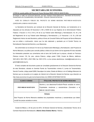 Miércoles 24 de agosto de 2016 DIARIO OFICIAL (Primera Sección) 11
SECRETARIA DE ECONOMIA
AVISO de consulta pública del Proyecto de Norma Mexicana PROY-NMX-W-148-SCFI-2016.
Al margen un sello con el Escudo Nacional, que dice: Estados Unidos Mexicanos.- Secretaría de Economía.-
Subsecretaría de Competitividad y Normatividad.- Dirección General de Normas.
AVISO DE CONSULTA PÚBLICA DEL PROYECTO DE NORMA MEXICANA PROY-NMX-W-148-SCFI-2016
(CANCELARÁ LA NMX-W-148-SCFI-2004)
La Secretaría de Economía, por conducto de la Dirección General de Normas, con fundamento en lo
dispuesto por los artículos 34 fracciones II, XIII y XXXIII de la Ley Orgánica de la Administración Pública
Federal; 3 fracción X, 51-A, 51-B y 54 de la Ley Federal sobre Metrología y Normalización; 43, 44 y 46
del Reglamento de la Ley Federal sobre Metrología y Normalización; y 21 fracciones I, IX, XI y XXI del
Reglamento Interior de esta Secretaría, publica el Aviso de Consulta Pública del Proyecto de Norma Mexicana
que se enlista a continuación, mismo que ha sido elaborado y aprobado por el Comité Técnico de
Normalización Nacional del Aluminio y sus Aleaciones.
De conformidad con el artículo 51-A de la Ley Federal sobre Metrología y Normalización, este Proyecto de
Norma Mexicana, se publica para consulta pública a efecto de que dentro de los siguientes 60 días naturales
los interesados presenten sus comentarios ante el seno del Comité que lo propuso, ubicado en Francisco
Petrarca número 133, 9o. piso, colonia Polanco, código postal 11560, Ciudad de México, teléfonos:
5531-2614, 5531-7907 y 5531-7892, fax: 5531-3176; o a los correos electrónicos: imedal@imedal.com.mx y
gerente@imedal.org.mx.
El texto completo del documento puede ser consultado gratuitamente en la Dirección General de Normas
de esta Secretaría, ubicada en Avenida Puente de Tecamachalco número 6, Lomas de Tecamachalco,
Sección Fuentes, código postal 53950, Naucalpan de Juárez, Estado de México o en el Catálogo Mexicano de
Normas que se encuentra en la página de Internet de la Dirección General de Normas cuya dirección es
http://www.economia-nmx.gob.mx/normasmx/index.nmx SINEC-20160726221433123.
CLAVE O CÓDIGO TÍTULO DEL PROYECTO DE NORMA MEXICANA
PROY-NMX-W-148-SCFI-2016
Aluminio y sus aleaciones-Fundición-Piezas vaciadas en arena-
Propiedades mecánicas y características (Cancelará a la
NMX-W-148-SCFI-2004).
Síntesis
Este Proyecto de Norma Mexicana establece las propiedades mecánicas y características que deben
cumplir las piezas vaciadas en arena.
Ciudad de México, a 30 de junio de 2016.- El Director General de Normas y Secretariado Técnico de la
Comisión Nacional de Normalización, Alberto Ulises Esteban Marina.- Rúbrica.
 