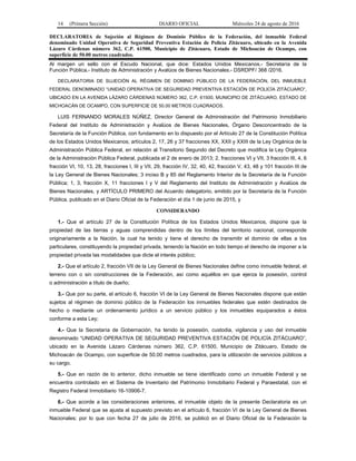 14 (Primera Sección) DIARIO OFICIAL Miércoles 24 de agosto de 2016
DECLARATORIA de Sujeción al Régimen de Dominio Público de la Federación, del inmueble Federal
denominado Unidad Operativa de Seguridad Preventiva Estación de Policía Zitácuaro, ubicado en la Avenida
Lázaro Cárdenas número 362, C.P. 61500, Municipio de Zitácuaro, Estado de Michoacán de Ocampo, con
superficie de 50.00 metros cuadrados.
Al margen un sello con el Escudo Nacional, que dice: Estados Unidos Mexicanos.- Secretaría de la
Función Pública.- Instituto de Administración y Avalúos de Bienes Nacionales.- DSRDPF/ 368 /2016.
DECLARATORIA DE SUJECIÓN AL RÉGIMEN DE DOMINIO PÚBLICO DE LA FEDERACIÓN, DEL INMUEBLE
FEDERAL DENOMINADO “UNIDAD OPERATIVA DE SEGURIDAD PREVENTIVA ESTACIÓN DE POLICÍA ZITÁCUARO”,
UBICADO EN LA AVENIDA LÁZARO CÁRDENAS NÚMERO 362, C.P. 61500, MUNICIPIO DE ZITÁCUARO, ESTADO DE
MICHOACÁN DE OCAMPO, CON SUPERFICIE DE 50.00 METROS CUADRADOS.
LUIS FERNANDO MORALES NÚÑEZ, Director General de Administración del Patrimonio Inmobiliario
Federal del Instituto de Administración y Avalúos de Bienes Nacionales, Órgano Desconcentrado de la
Secretaría de la Función Pública, con fundamento en lo dispuesto por el Artículo 27 de la Constitución Política
de los Estados Unidos Mexicanos; artículos 2, 17, 26 y 37 fracciones XX, XXII y XXIII de la Ley Orgánica de la
Administración Pública Federal, en relación al Transitorio Segundo del Decreto que modifica la Ley Orgánica
de la Administración Pública Federal, publicada el 2 de enero de 2013; 2, fracciones VI y VII, 3 fracción III, 4, 6
fracción VI, 10, 13, 28, fracciones I, III y VII, 29, fracción IV, 32, 40, 42, fracción V, 43, 48 y 101 fracción III de
la Ley General de Bienes Nacionales; 3 inciso B y 85 del Reglamento Interior de la Secretaría de la Función
Pública; 1, 3, fracción X, 11 fracciones I y V del Reglamento del Instituto de Administración y Avalúos de
Bienes Nacionales, y ARTÍCULO PRIMERO del Acuerdo delegatorio, emitido por la Secretaría de la Función
Pública, publicado en el Diario Oficial de la Federación el día 1 de junio de 2015, y
CONSIDERANDO
1.- Que el artículo 27 de la Constitución Política de los Estados Unidos Mexicanos, dispone que la
propiedad de las tierras y aguas comprendidas dentro de los límites del territorio nacional, corresponde
originariamente a la Nación, la cual ha tenido y tiene el derecho de transmitir el dominio de ellas a los
particulares, constituyendo la propiedad privada, teniendo la Nación en todo tiempo el derecho de imponer a la
propiedad privada las modalidades que dicte el interés público;
2.- Que el artículo 2, fracción VII de la Ley General de Bienes Nacionales define como inmueble federal, el
terreno con o sin construcciones de la Federación, así como aquéllos en que ejerza la posesión, control
o administración a título de dueño;
3.- Que por su parte, el artículo 6, fracción VI de la Ley General de Bienes Nacionales dispone que están
sujetos al régimen de dominio público de la Federación los inmuebles federales que estén destinados de
hecho o mediante un ordenamiento jurídico a un servicio público y los inmuebles equiparados a éstos
conforme a esta Ley;
4.- Que la Secretaría de Gobernación, ha tenido la posesión, custodia, vigilancia y uso del inmueble
denominado “UNIDAD OPERATIVA DE SEGURIDAD PREVENTIVA ESTACIÓN DE POLICÍA ZITÁCUARO”,
ubicado en la Avenida Lázaro Cárdenas número 362, C.P. 61500, Municipio de Zitácuaro, Estado de
Michoacán de Ocampo, con superficie de 50.00 metros cuadrados, para la utilización de servicios públicos a
su cargo.
5.- Que en razón de lo anterior, dicho inmueble se tiene identificado como un inmueble Federal y se
encuentra controlado en el Sistema de Inventario del Patrimonio Inmobiliario Federal y Paraestatal, con el
Registro Federal Inmobiliario 16-10906-7.
6.- Que acorde a las consideraciones anteriores, el inmueble objeto de la presente Declaratoria es un
inmueble Federal que se ajusta al supuesto previsto en el artículo 6, fracción VI de la Ley General de Bienes
Nacionales; por lo que con fecha 27 de julio de 2016, se publicó en el Diario Oficial de la Federación la
 