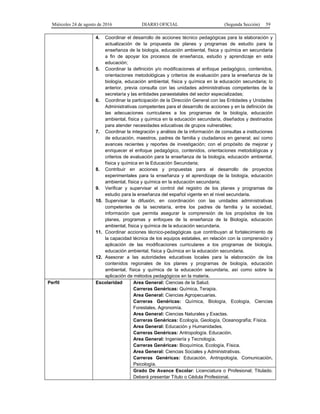 Miércoles 24 de agosto de 2016 DIARIO OFICIAL (Segunda Sección) 59
4. Coordinar el desarrollo de acciones técnico pedagógicas para la elaboración y
actualización de la propuesta de planes y programas de estudio para la
enseñanza de la biología, educación ambiental, física y química en secundaria
a fin de apoyar los procesos de enseñanza, estudio y aprendizaje en esta
educación;
5. Coordinar la definición y/o modificaciones al enfoque pedagógico, contenidos,
orientaciones metodológicas y criterios de evaluación para la enseñanza de la
biología, educación ambiental, física y química en la educación secundaria; lo
anterior, previa consulta con las unidades administrativas competentes de la
secretaría y las entidades paraestatales del sector especializadas;
6. Coordinar la participación de la Dirección General con las Entidades y Unidades
Administrativas competentes para el desarrollo de acciones y en la definición de
las adecuaciones curriculares a los programas de la biología, educación
ambiental, física y química en la educación secundaria, diseñados y destinados
para atender necesidades educativas de grupos vulnerables;
7. Coordinar la integración y análisis de la información de consultas a instituciones
de educación, maestros, padres de familia y ciudadanos en general; así como
avances recientes y reportes de investigación; con el propósito de mejorar y
enriquecer el enfoque pedagógico, contenidos, orientaciones metodológicas y
criterios de evaluación para la enseñanza de la biología, educación ambiental,
física y química en la Educación Secundaria;
8. Contribuir en acciones y propuestas para el desarrollo de proyectos
experimentales para la enseñanza y el aprendizaje de la biología, educación
ambiental, física y química en la educación secundaria;
9. Verificar y supervisar el control del registro de los planes y programas de
estudio para la enseñanza del español vigente en el nivel secundaria.
10. Supervisar la difusión, en coordinación con las unidades administrativas
competentes de la secretaría, entre los padres de familia y la sociedad,
información que permita asegurar la comprensión de los propósitos de los
planes, programas y enfoques de la enseñanza de la Biología, educación
ambiental, física y química de la educación secundaria.
11. Coordinar acciones técnico-pedagógicas que contribuyan al fortalecimiento de
la capacidad técnica de los equipos estatales, en relación con la comprensión y
aplicación de las modificaciones curriculares a los programas de biología,
educación ambiental, física y Química en la educación secundaria.
12. Asesorar a las autoridades educativas locales para la elaboración de los
contenidos regionales de los planes y programas de biología, educación
ambiental, física y química de la educación secundaria, así como sobre la
aplicación de métodos pedagógicos en la materia.
Perfil Escolaridad Area General: Ciencias de la Salud.
Carreras Genéricas: Química, Terapia.
Area General: Ciencias Agropecuarias.
Carreras Genéricas: Química, Biología, Ecología, Ciencias
Forestales, Agronomía.
Area General: Ciencias Naturales y Exactas.
Carreras Genéricas: Ecología, Geología, Oceanografía; Física.
Area General: Educación y Humanidades.
Carreras Genéricas: Antropología. Educación.
Area General: Ingeniería y Tecnología.
Carreras Genéricas: Bioquímica, Ecología, Física.
Area General: Ciencias Sociales y Administrativas.
Carreras Genéricas: Educación, Antropología, Comunicación,
Psicología.
Grado De Avance Escolar: Licenciatura o Profesional; Titulado.
Deberá presentar Título o Cédula Profesional.
 