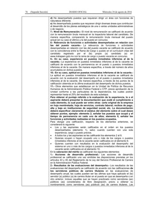 76 (Segunda Sección) DIARIO OFICIAL Miércoles 24 de agosto de 2016
d) He desempeñado puestos que requieran dirigir un área con funciones de
naturaleza diferente.
e) He desempeñado puestos que requieran dirigir diversas áreas que contribuían
al desarrollo de los planes estratégicos de una o varias unidades administrativas
o de negocio.
7.- Nivel de Remuneración.- El nivel de remuneración se calificará de acuerdo
con la remuneración bruta mensual en la trayectoria laboral del candidato. De
manera específica, comparando la remuneración bruta mensual del puesto
actual (en su caso el último) y la del puesto en concurso.
8.- Relevancia de funciones o actividades desempeñadas en relación con
las del puesto vacante.- La relevancia de funciones o actividades
desempeñadas en relación con las del puesto vacante se calificará de acuerdo
con la coincidencia entre la Rama de Cargo o puesto en el currículum vítae del
candidato registrado por el (la) propio (a) candidato (a) en
www.trabajaen.gob.mx con la rama de cargo o puesto vacante en concurso.
9.- En su caso, experiencia en puestos inmediatos inferiores al de la
vacante.- La experiencia en puestos inmediatos inferiores al de la vacante se
calificará de acuerdo con la permanencia en el puesto o puestos inmediatos
inferiores al de la vacante. De manera específica, a través del número de años
acumulados en dichos puestos.
10.- En su caso, aptitud en puestos inmediatos inferiores al de la vacante.-
La aptitud en puestos inmediatos inferiores al de la vacante se calificará de
acuerdo con la evaluación del desempeño en el puesto o puestos inmediatos
inferiores al de la vacante. De manera específica, a través de los puntos de la
calificación obtenida en la última evaluación del desempeño de dichos puestos.
11.- Otros elementos que establezcan en la Unidad de Política de Recursos
Humanos de la Administración Pública Federal o CTP, previa aprobación de la
Unidad conforme a las particulares de la dependencia, los cuales podrán
representar hasta el 25% del resultado de esta subetapa.
Para obtener el puntaje referido a la evaluación de la experiencia, la o el
aspirante deberá presentar la documentación que avalé el cumplimiento a
cada elemento, la cual puede ser entre otras: carta original de la empresa
en hoja membretada; hoja de servicios; contrato laboral; recibos de pago;
alta y baja en instituciones de seguridad social, etc. La documentación
deberá especificar claramente el estatus del elemento sobre el cual desea
obtener puntos, ejemplo: elemento 2, señalar los puestos que ocupó y el
tiempo de permanencia en cada uno de ellos; elemento 6, señalar las
funciones y actividades realizadas en los puestos ocupados.
Para otorgar una calificación, respecto de los elementos anteriores, se
considerará lo siguiente:
 Los y las aspirantes serán calificados en el orden en los puestos
desempeñados (elemento 1), salvo cuando cuenten con una sola
experiencia, cargo o puesto previos.
 A todos los y las aspirantes se les calificarán los elementos 2 al 8.
 Quienes ocupen o hayan ocupado uno o más de los cargos o puestos
inmediatos inferiores al de la vacante serán calificados en el elemento 9.
 Quienes cuenten con resultados en la evaluación del desempeño del
sistema en uno o más de los cargos o puestos inmediatos inferiores al de la
vacante serán calificados en el elemento 10.
En la valoración del mérito se calificarán los siguientes elementos:
1.- Acciones de desarrollo profesional.- Las acciones de desarrollo
profesional se calificarán una vez emitidas las disposiciones previstas en los
artículos 43 y 45 del Reglamento de la Ley del Servicio Profesional de Carrera
en la Administración Pública Federal.
2.- Resultados de las evaluaciones del desempeño.- Los resultados de las
evaluaciones del desempeño se calificarán de acuerdo con las calificaciones de
los servidores públicos de carrera titulares en las evaluaciones de
desempeño anual, las cuales pueden ser las últimas que haya aplicado el (la)
servidor (a) público (a) de carrera titular en el puesto en que se desempeña o en
otro anterior, incluso aquellas que se hayan practicado como servidores (as)
públicos (as) considerados de libre designación, previo a obtener su
nombramiento como servidores (as) públicos (as) de carrera titulares. Las
 