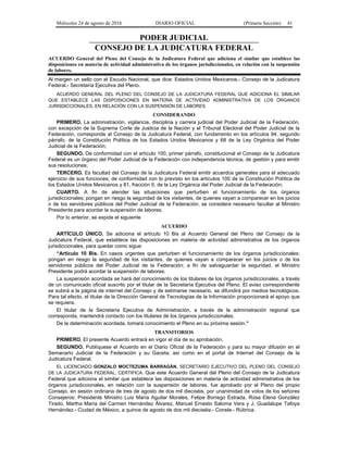Miércoles 24 de agosto de 2016 DIARIO OFICIAL (Primera Sección) 41
PODER JUDICIAL
CONSEJO DE LA JUDICATURA FEDERAL
ACUERDO General del Pleno del Consejo de la Judicatura Federal que adiciona el similar que establece las
disposiciones en materia de actividad administrativa de los órganos jurisdiccionales, en relación con la suspensión
de labores.
Al margen un sello con el Escudo Nacional, que dice: Estados Unidos Mexicanos.- Consejo de la Judicatura
Federal.- Secretaría Ejecutiva del Pleno.
ACUERDO GENERAL DEL PLENO DEL CONSEJO DE LA JUDICATURA FEDERAL QUE ADICIONA EL SIMILAR
QUE ESTABLECE LAS DISPOSICIONES EN MATERIA DE ACTIVIDAD ADMINISTRATIVA DE LOS ÓRGANOS
JURISDICCIONALES, EN RELACIÓN CON LA SUSPENSIÓN DE LABORES.
CONSIDERANDO
PRIMERO. La administración, vigilancia, disciplina y carrera judicial del Poder Judicial de la Federación,
con excepción de la Suprema Corte de Justicia de la Nación y el Tribunal Electoral del Poder Judicial de la
Federación, corresponde al Consejo de la Judicatura Federal, con fundamento en los artículos 94, segundo
párrafo, de la Constitución Política de los Estados Unidos Mexicanos y 68 de la Ley Orgánica del Poder
Judicial de la Federación;
SEGUNDO. De conformidad con el artículo 100, primer párrafo, constitucional el Consejo de la Judicatura
Federal es un órgano del Poder Judicial de la Federación con independencia técnica, de gestión y para emitir
sus resoluciones;
TERCERO. Es facultad del Consejo de la Judicatura Federal emitir acuerdos generales para el adecuado
ejercicio de sus funciones, de conformidad con lo previsto en los artículos 100 de la Constitución Política de
los Estados Unidos Mexicanos y 81, fracción II, de la Ley Orgánica del Poder Judicial de la Federación;
CUARTO. A fin de atender las situaciones que perturben el funcionamiento de los órganos
jurisdiccionales; pongan en riesgo la seguridad de los visitantes, de quienes vayan a comparecer en los juicios
o de los servidores públicos del Poder Judicial de la Federación; se considera necesario facultar al Ministro
Presidente para acordar la suspensión de labores.
Por lo anterior, se expide el siguiente
ACUERDO
ARTÍCULO ÚNICO. Se adiciona el artículo 10 Bis al Acuerdo General del Pleno del Consejo de la
Judicatura Federal, que establece las disposiciones en materia de actividad administrativa de los órganos
jurisdiccionales, para quedar como sigue:
“Artículo 10 Bis. En casos urgentes que perturben el funcionamiento de los órganos jurisdiccionales;
pongan en riesgo la seguridad de los visitantes, de quienes vayan a comparecer en los juicios o de los
servidores públicos del Poder Judicial de la Federación; a fin de salvaguardar la seguridad, el Ministro
Presidente podrá acordar la suspensión de labores.
La suspensión acordada se hará del conocimiento de los titulares de los órganos jurisdiccionales, a través
de un comunicado oficial suscrito por el titular de la Secretaría Ejecutiva del Pleno. El aviso correspondiente
se subirá a la página de internet del Consejo y de estimarse necesario, se difundirá por medios tecnológicos.
Para tal efecto, el titular de la Dirección General de Tecnologías de la Información proporcionará el apoyo que
se requiera.
El titular de la Secretaría Ejecutiva de Administración, a través de la administración regional que
corresponda, mantendrá contacto con los titulares de los órganos jurisdiccionales.
De la determinación acordada, tomará conocimiento el Pleno en su próxima sesión.”
TRANSITORIOS
PRIMERO. El presente Acuerdo entrará en vigor el día de su aprobación.
SEGUNDO. Publíquese el Acuerdo en el Diario Oficial de la Federación y para su mayor difusión en el
Semanario Judicial de la Federación y su Gaceta; así como en el portal de Internet del Consejo de la
Judicatura Federal.
EL LICENCIADO GONZALO MOCTEZUMA BARRAGÁN, SECRETARIO EJECUTIVO DEL PLENO DEL CONSEJO
DE LA JUDICATURA FEDERAL, CERTIFICA: Que este Acuerdo General del Pleno del Consejo de la Judicatura
Federal que adiciona el similar que establece las disposiciones en materia de actividad administrativa de los
órganos jurisdiccionales, en relación con la suspensión de labores, fue aprobado por el Pleno del propio
Consejo, en sesión ordinaria de tres de agosto de dos mil dieciséis, por unanimidad de votos de los señores
Consejeros: Presidente Ministro Luis María Aguilar Morales, Felipe Borrego Estrada, Rosa Elena González
Tirado, Martha María del Carmen Hernández Álvarez, Manuel Ernesto Saloma Vera y J. Guadalupe Tafoya
Hernández.- Ciudad de México, a quince de agosto de dos mil dieciséis.- Conste.- Rúbrica.
 