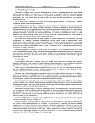 Miércoles 24 de agosto de 2016 DIARIO OFICIAL (Primera Sección) 5
3.2. Fisiografía y geomorfología
El acuífero Chacahua, clave 2019, está emplazado en la Provincia Fisiográfica denominada Sierra Madre
del Sur, caracterizada por ser montañosa, y en particular, donde se emplaza el acuífero, presenta barrancas y
hondonadas más amplias, así como lomeríos con pendiente moderada y cimas que alcanzan altitudes
superiores a los 3,800 metros sobre el nivel del mar, así como drenajes dendríticos de baja densidad
y cauces estrechos.
En el área donde se emplaza el acuífero se manifiestan particularmente, la Subprovincia Cordillera
Costera del Sur y la Subprovincia Costas del Sur.
La Cordillera Costera del Sur se caracteriza por la presencia de montañas conformadas por rocas
cretácicas y paleozoicas, que forman topografía abrupta y escarpada. El sistema de drenaje desarrollado
sobre las rocas de la zona montañosa se enmarca en el de tipo rectangular, similar al patrón de fracturamiento
regional que las afecta. Esta Sierra tiene sus principios en el Istmo de Tehuantepec, adentrándose en los
estados de Guerrero y Michoacán con una dirección paralela a la costa del Océano Pacífico; existe una corta
extensión que puede llamarse Costas del Sur, la cual tiene una campana formada por rocas ígneas y
metamórficas como granitos, dioritas, tobas, esquistos y gneises.
El acuífero está emplazado hacia la parte noreste, en valles intermontanos de sedimentos aluviales
conformados por acarreos, derivados principalmente de las rocas ígneas y metamórficas, cuyos
constituyentes al ser erosionados y luego arrastrados por las corrientes se han ido acumulando en las partes
bajas, hacia la zona de costa, en las partes suroeste, centro-sur y sureste. Estos depósitos de acarreos están
constituidos por gravas, conglomerados, arenas y limos. El granito que aflora en el área es considerado como
un intrusivo de la edad paleozoica.
El paisaje geológico de la región es el de un valle en la parte sur y el de sierras escarpadas en la parte
norte, correspondiendo para el primero una etapa geomorfológica de madurez y para el segundo una etapa de
juventud tardía. Actualmente los valles están siendo labrados por corrientes de régimen permanente que
descienden de las sierras y desembocan en la línea costera del Océano Pacífico, rellenando las lagunas
marginales y los esteros.
3.3. Geología
En la superficie del acuífero Chacahua, clave 2019, afloran rocas metamórficas antiguas como gneises,
esquistos paleozoicos, rocas cretácicas, calizas y lutitas metamorfoseadas, así como intrusivos graníticos y
granodioritas emplazadas en las zonas serranas, cuya edad varía del Paleozoico al Reciente.
Al ser una zona costera asociada a la desembocadura de varios ríos; hay una alta presencia de arcillas,
así como depósitos aluviales, de litoral y lacustres hacia las zonas de planicie, así como terrazas de poco
espesor, compuestas por clastos de las rocas preexistentes.
La región que comprende el acuífero Chacahua, clave 2019, al igual que toda la porción sur de México,
tiene un alto grado de complejidad tectónica y estructural, debido a la presencia de los complejos
metamórficos Oaxaca y Acatlán, los cuales se encuentran yuxtapuestos por fallas de desplazamiento lateral.
Estos complejos metamórficos desarrollaron cubiertas sedimentarias diferentes.
La delimitación del Terreno Oaxaca a través de zonas de cizalla con los terrenos Mixteco y Maya, define
zonas de debilidad que sufrieron reactivaciones en diferentes tiempos geológicos, actuando como fallas de
desplazamiento lateral o bien como fallas normales, de las cuales esta última se considera que contribuyó en
la configuración de la denominada Cañada Oaxaqueña.
El acuífero Chacahua, clave 2019, se ubica dentro del Conjunto Tectonoestratigráfico Oaxaca, conformado
por un basamento metamórfico y una cubierta sedimentaria. El basamento está constituido fundamentalmente
por paragneises, y en menor cantidad por ortogneises cuarzo feldespáticos, anortositas, pegmatitas y
milonitas. La edad asignada para el complejo metamórfico es del Precámbrico, con edades absolutas que
varían entre 900 a 1,100 millones años.
Las rocas del Paleozoico, con edades de hasta 375 millones de años, son de origen metamórfico e ígneas
intrusivas que cubren la mayor parte del área.
Durante el Triásico-Jurásico se sitúan al norte y noreste rocas sedimentarias. Los principales afloramientos
del Periodo Jurásico están localizados al occidente. Los depósitos del Cuaternario, se ubican al sureste
paralelamente con la línea de costa. Estos materiales manifiestan granulometría variable en sus diversos
materiales; ya que son producto de la erosión, transporte y acumulación de las rocas preexistentes; cuyos
materiales resultantes varían desde arcillas, limos y arenas, hasta gravas y cantos y bloques, mismos que
ocurren en toda la superficie del valle, con espesores máximos de 10 metros con permeabilidades medias a
altas, que favorecen la infiltración de agua de lluvia y de riego.
 