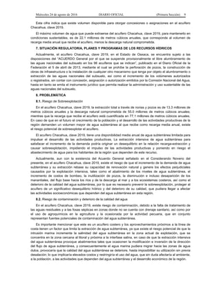 Miércoles 24 de agosto de 2016 DIARIO OFICIAL (Primera Sección) 9
Esta cifra indica que existe volumen disponible para otorgar concesiones o asignaciones en el acuífero
Chacahua, clave 2019.
El máximo volumen de agua que puede extraerse del acuífero Chacahua, clave 2019, para mantenerlo en
condiciones sustentables, es de 22.1 millones de metros cúbicos anuales, que corresponde al volumen de
recarga media anual que recibe el acuífero, menos la descarga natural comprometida.
7. SITUACIÓN REGULATORIA, PLANES Y PROGRAMAS DE LOS RECURSOS HÍDRICOS
Actualmente, el acuífero Chacahua, clave 2019, en el Estado de Oaxaca, se encuentra sujeto a las
disposiciones del “ACUERDO General por el que se suspende provisionalmente el libre alumbramiento de
las aguas nacionales del subsuelo en los 96 acuíferos que se indican”, publicado en el Diario Oficial de la
Federación el 5 de abril de 2013, mediante el cual se prohíbe la perforación de pozos, la construcción de
obras de infraestructura o la instalación de cualquier otro mecanismo que tenga por objeto el alumbramiento o
extracción de las aguas nacionales del subsuelo, así como el incremento de los volúmenes autorizados
o registrados, sin contar con concesión, asignación o autorización emitidos por la Comisión Nacional del Agua,
hasta en tanto se emita el instrumento jurídico que permita realizar la administración y uso sustentable de las
aguas nacionales del subsuelo.
8. PROBLEMÁTICA
8.1. Riesgo de Sobreexplotación
En el acuífero Chacahua, clave 2019, la extracción total a través de norias y pozos es de 13.3 millones de
metros cúbicos anuales y la descarga natural comprometida de 55.0 millones de metros cúbicos anuales;
mientras que la recarga que recibe el acuífero está cuantificada en 77.1 millones de metros cúbicos anuales.
En caso de que en el futuro el crecimiento de la población y el desarrollo de las actividades productivas de la
región demanden un volumen mayor de agua subterránea al que recibe como recarga media anual, existe
el riesgo potencial de sobreexplotar el acuífero.
El acuífero Chacahua, clave 2019, tiene una disponibilidad media anual de agua subterránea limitada para
impulsar el desarrollo de las actividades productivas. La extracción intensiva de agua subterránea para
satisfacer el incremento de la demanda podría originar un desequilibrio en la relación recarga-extracción y
causar sobreexplotación, impidiendo el impulso de las actividades productivas y poniendo en riesgo el
abastecimiento de agua para los habitantes de la región que dependen de este recurso.
Actualmente, aun con la existencia del Acuerdo General señalado en el Considerando Noveno del
presente, en el acuífero Chacahua, clave 2019, existe el riesgo de que el incremento de la demanda de agua
subterránea y su extracción rebase su capacidad de renovación natural y genere los efectos perjudiciales
causados por la explotación intensiva, tales como el abatimiento de los niveles de agua subterránea, el
incremento de costos de bombeo, la inutilización de pozos, la disminución e incluso desaparición de los
manantiales, del flujo base hacia los ríos y de la descarga al mar y a los ecosistemas costeros, así como el
deterioro de la calidad del agua subterránea, por lo que es necesario prevenir la sobreexplotación, proteger al
acuífero de un significativo desequilibrio hídrico y del deterioro de su calidad, que pudiera llegar a afectar
las actividades socioeconómicas que dependen del agua subterránea en esta región.
8.2. Riesgo de contaminación y deterioro de la calidad del agua
En el acuífero Chacahua, clave 2019, existe riesgo de contaminación, debido a la falta de tratamiento de
las aguas residuales y a las fosas sépticas en zonas donde no se cuenta con drenaje sanitario, así como por
el uso de agroquímicos en la agricultura y la ocasionada por la actividad pecuaria, que en conjunto
representan fuentes potenciales de contaminación del agua subterránea.
Es importante mencionar que este es un acuífero costero y los aprovechamientos próximos a la línea de
costa tienen un factor que limita la extracción de agua subterránea, ya que existe el riesgo potencial de que la
intrusión marina incremente la salinidad del agua subterránea en la zona actual de explotación, que se
concentra en la zona cercana al litoral y próxima a la interfase salina, en caso de que la extracción intensiva
del agua subterránea provoque abatimientos tales que ocasionen la modificación e inversión de la dirección
del flujo de agua subterránea, y consecuentemente el agua marina pudiera migrar hacia las zonas de agua
dulce, provocaría que la calidad del agua subterránea se deteriore, hasta imposibilitar su utilización sin previa
desalación; lo que implicaría elevados costos y restringiría el uso del agua, que sin duda afectaría al ambiente,
a la población, a las actividades que dependen del agua subterránea y el desarrollo económico de la región.
 