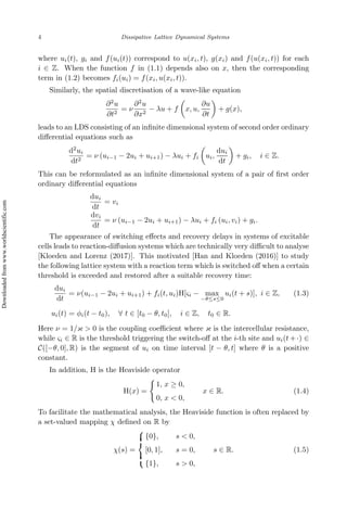 4 Dissipative Lattice Dynamical Systems
where ui(t), gi and f(ui(t)) correspond to u(xi, t), g(xi) and f(u(xi, t)) for each
i ∈ Z. When the function f in (1.1) depends also on x, then the corresponding
term in (1.2) becomes fi(ui) = f(xi, u(xi, t)).
Similarly, the spatial discretisation of a wave-like equation
∂2
u
∂t2
= ν
∂2
u
∂x2
− λu + f

x, u,
∂u
∂t

+ g(x),
leads to an LDS consisting of an infinite dimensional system of second order ordinary
differential equations such as
d2
ui
dt2
= ν (ui−1 − 2ui + ui+1) − λui + fi

ui,
dui
dt

+ gi, i ∈ Z.
This can be reformulated as an infinite dimensional system of a pair of first order
ordinary differential equations
dui
dt
= vi
dvi
dt
= ν (ui−1 − 2ui + ui+1) − λui + fi (ui, vi) + gi.
The appearance of switching effects and recovery delays in systems of excitable
cells leads to reaction-diffusion systems which are technically very difficult to analyse
[Kloeden and Lorenz (2017)]. This motivated [Han and Kloeden (2016)] to study
the following lattice system with a reaction term which is switched off when a certain
threshold is exceeded and restored after a suitable recovery time:
dui
dt
= ν(ui−1 − 2ui + ui+1) + fi(t, ui)H[ςi − max
−θ≤s≤0
ui(t + s)], i ∈ Z, (1.3)
ui(t) = ϕi(t − t0), ∀ t ∈ [t0 − θ, t0], i ∈ Z, t0 ∈ R.
Here ν = 1/κ  0 is the coupling coefficient where κ is the intercellular resistance,
while ςi ∈ R is the threshold triggering the switch-off at the i-th site and ui(t + ·) ∈
C([−θ, 0], R) is the segment of ui on time interval [t − θ, t] where θ is a positive
constant.
In addition, H is the Heaviside operator
H(x) =
(
1, x ≥ 0,
0, x  0,
x ∈ R. (1.4)
To facilitate the mathematical analysis, the Heaviside function is often replaced by
a set-valued mapping χ defined on R by
χ(s) =









{0}, s  0,
[0, 1], s = 0,
{1}, s  0,
s ∈ R. (1.5)
Downloaded
from
www.worldscientific.com
 