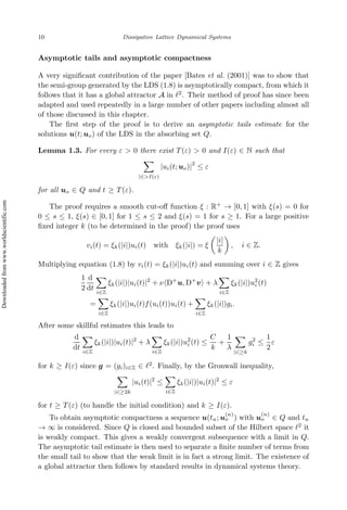 10 Dissipative Lattice Dynamical Systems
Asymptotic tails and asymptotic compactness
A very significant contribution of the paper [Bates et al. (2001)] was to show that
the semi-group generated by the LDS (1.8) is asymptotically compact, from which it
follows that it has a global attractor A in ℓ2
. Their method of proof has since been
adapted and used repeatedly in a large number of other papers including almost all
of those discussed in this chapter.
The first step of the proof is to derive an asymptotic tails estimate for the
solutions u(t; uo) of the LDS in the absorbing set Q.
Lemma 1.3. For every ε  0 there exist T(ε)  0 and I(ε) ∈ N such that
X
|i|I(ε)
|ui(t; uo)|
2
≤ ε
for all uo ∈ Q and t ≥ T(ε).
The proof requires a smooth cut-off function ξ : R+
→ [0, 1] with ξ(s) = 0 for
0 ≤ s ≤ 1, ξ(s) ∈ [0, 1] for 1 ≤ s ≤ 2 and ξ(s) = 1 for s ≥ 1. For a large positive
fixed integer k (to be determined in the proof) the proof uses
vi(t) = ξk(|i|)ui(t) with ξk(|i|) = ξ

|i|
k

, i ∈ Z.
Multiplying equation (1.8) by vi(t) = ξk(|i|)ui(t) and summing over i ∈ Z gives
1
2
d
dt
X
i∈Z
ξk(|i|)|ui(t)|2
+ ν⟨D+
u, D+
v⟩ + λ
X
i∈Z
ξk(|i|)u2
i (t)
=
X
i∈Z
ξk(|i|)ui(t)f(ui(t))ui(t) +
X
i∈Z
ξk(|i|)gi.
After some skillful estimates this leads to
d
dt
X
i∈Z
ξk(|i|)|ui(t)|2
+ λ
X
i∈Z
ξk(|i|)u2
i (t) ≤
C
k
+
1
λ
X
|i|≥k
g2
i ≤
1
2
ε
for k ≥ I(ε) since g = (gi)i∈Z ∈ ℓ2
. Finally, by the Gronwall inequality,
X
|i|≥2k
|ui(t)|2
≤
X
i∈Z
ξk(|i|)|ui(t)|2
≤ ε
for t ≥ T(ε) (to handle the initial condition) and k ≥ I(ε).
To obtain asymptotic compactness a sequence u(tn; u
(n)
o ) with u
(n)
o ∈ Q and tn
→ ∞ is considered. Since Q is closed and bounded subset of the Hilbert space ℓ2
it
is weakly compact. This gives a weakly convergent subsequence with a limit in Q.
The asymptotic tail estimate is then used to separate a finite number of terms from
the small tail to show that the weak limit is in fact a strong limit. The existence of
a global attractor then follows by standard results in dynamical systems theory.
Downloaded
from
www.worldscientific.com
 