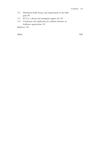 5.2 Distributed health literacy and empowerment in the birth
path 90
5.3 ICT as a clinical and managerial support tool 92
5.4 Conclusions and implications for academic literature on
healthcare organizations 93
References 94
Index 100
Contents vii
 