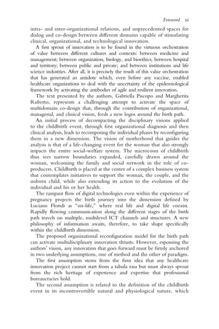 intra- and inter-organizational relations, and unprecedented spaces for
dialog and co-design between different domains capable of stimulating
clinical, organizational, and technological innovation.
A first sprout of innovation is to be found in the virtuous orchestration
of value between different cultures and contexts: between medicine and
management; between organization, biology, and bioethics; between hospital
and territory; between public and private; and between institutions and life
science industries. After all, it is precisely the result of this value orchestration
that has generated an antidote which, even before any vaccine, enabled
healthcare organizations to deal with the uncertainty of the epidemiological
framework by activating the antibodies of agile and resilient innovation.
The text presented by the authors, Gabriella Piscopo and Margherita
Ruberto, represents a challenging attempt to activate the space of
multidomain co-design that, through the contribution of organizational,
managerial, and clinical vision, feeds a new logos around the birth path.
An initial process of decompacting the disciplinary visions applied
to the childbirth event, through first organizational diagnosis and then
clinical analysis, leads to recomposing the individual phases by reconfiguring
them in a new dimension. The vision of motherhood that guides the
analysis is that of a life-changing event for the woman that also strongly
impacts the entire social-welfare system. The microcosm of childbirth
thus sees narrow boundaries expanded, carefully drawn around the
woman, welcoming the family and social network in the role of co-
producers. Childbirth is placed at the center of a complex business system
that contemplates initiatives to support the woman, the couple, and the
unborn child, while also extending its action to the evolution of the
individual and his or her health.
The rampant flow of digital technologies even within the experience of
pregnancy projects the birth journey into the dimension defined by
Luciano Floridi as “on-life,” where real life and digital life coexist.
Rapidly flowing communication along the different stages of the birth
path travels on multiple, multilevel ICT channels and structures. A new
philosophy of information awaits, therefore, to take shape specifically
within the childbirth dimension.
The proposed organizational reconfiguration model for the birth path
can activate multidisciplinary innovation thrusts. However, espousing the
authors’ vision, any innovation that goes forward must be firmly anchored
in two underlying assumptions, one of method and the other of paradigm.
The first assumption stems from the firm idea that any healthcare
innovation project cannot start from a tabula rasa but must always sprout
from the rich heritage of experience and expertise that professional
bureaucracies hold.
The second assumption is related to the definition of the childbirth
event in its incontrovertible natural and physiological nature, which
Foreword xi
 