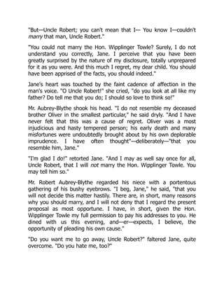 "But—Uncle Robert; you can't mean that I— You know I—couldn't
marry that man, Uncle Robert."
"You could not marry the Hon. Wipplinger Towle? Surely, I do not
understand you correctly, Jane. I perceive that you have been
greatly surprised by the nature of my disclosure, totally unprepared
for it as you were. And this much I regret, my dear child. You should
have been apprised of the facts, you should indeed."
Jane's heart was touched by the faint cadence of affection in the
man's voice. "O Uncle Robert!" she cried, "do you look at all like my
father? Do tell me that you do; I should so love to think so!"
Mr. Aubrey-Blythe shook his head. "I do not resemble my deceased
brother Oliver in the smallest particular," he said dryly. "And I have
never felt that this was a cause of regret. Oliver was a most
injudicious and hasty tempered person; his early death and many
misfortunes were undoubtedly brought about by his own deplorable
imprudence. I have often thought"—deliberately—"that you
resemble him, Jane."
"I'm glad I do!" retorted Jane. "And I may as well say once for all,
Uncle Robert, that I will not marry the Hon. Wipplinger Towle. You
may tell him so."
Mr. Robert Aubrey-Blythe regarded his niece with a portentous
gathering of his bushy eyebrows. "I beg, Jane," he said, "that you
will not decide this matter hastily. There are, in short, many reasons
why you should marry, and I will not deny that I regard the present
proposal as most opportune. I have, in short, given the Hon.
Wipplinger Towle my full permission to pay his addresses to you. He
dined with us this evening, and—er—expects, I believe, the
opportunity of pleading his own cause."
"Do you want me to go away, Uncle Robert?" faltered Jane, quite
overcome. "Do you hate me, too?"
 