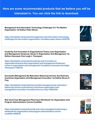 Here are some recommended products that we believe you will be
interested in. You can click the link to download.
Management And Information Technology Challenges For The Modern
Organization 1st Edition Peter Ekman
https://ebookbell.com/product/management-and-information-technology-
challenges-for-the-modern-organization-1st-edition-peter-ekman-5220128
Creativity And Innovation In Organizational Teams Leas Organization
And Management Hardcover Series In Organization And Management 1st
Edition Hoonseok Choi Leigh L Thompson
https://ebookbell.com/product/creativity-and-innovation-in-
organizational-teams-leas-organization-and-management-hardcover-
series-in-organization-and-management-1st-edition-hoonseok-choi-leigh-
l-thompson-1368178
Successful Management By Motivation Balancing Intrinsic And Extrinsic
Incentives Organization And Management Innovation 1st Edition Bruno S
Frey
https://ebookbell.com/product/successful-management-by-motivation-
balancing-intrinsic-and-extrinsic-incentives-organization-and-
management-innovation-1st-edition-bruno-s-frey-155691834
Risk And Crisis Management Planning A Workbook For Organization And
Program Administrators Connie Coutellier
https://ebookbell.com/product/risk-and-crisis-management-planning-a-
workbook-for-organization-and-program-administrators-connie-
coutellier-4640012
 