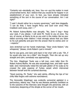 "Certainly not—decidedly not, Jane. You—er—put the matter in most
unwarranted terms. But I believe that you would be far happier in an
establishment of your own. In fact, you have already intimated
something of the sort in the course of our conversation. Am I not
right?"
"I said I should rather be a nursery governess," said Jane doggedly.
"I can do that; I have taught Percy and Cecil ever since Miss
Craddock went away, and——"
Mr. Robert Aubrey-Blythe rose abruptly. "No, Jane—I beg— Keep
your seat, if you please. I will send Mr. Towle to you at once. You
are, of course, at liberty to do as you wish in the matter. But as your
eldest surviving male relative I most strongly advise that you listen
to his suit patiently and give him the answer that he wishes and—er
—expects."
Jane stretched out her hands imploringly. "Dear Uncle Robert," she
whispered; "please, Uncle Robert—just a minute!"
But he was gone, and Jane sank back in her chair with a sob. "Oh, if
he would only love me a little!" she thought. Then she sat up very
straight and calm; somebody was approaching.
The Hon. Wipplinger Towle was a tall man, even taller than Mr.
Robert Aubrey-Blythe. He was also exceedingly lean, and bald—quite
bald. Jane mechanically noted the dull pale glisten of his scalp as he
crossed the wide expanse of Turkey carpet which intervened
between herself and the curtained doorway.
"Good evening, Mr. Towle," she said calmly, offering the tips of her
chilly little fingers with extreme nonchalance.
The Honorable Wipplinger was evidently somewhat agitated in a
perfunctory, elderly way. That he was likewise perfectly confident as
to the outcome of the interview Jane thought she perceived, with an
involuntary deepening of the dimple at the corner of her mouth.
 