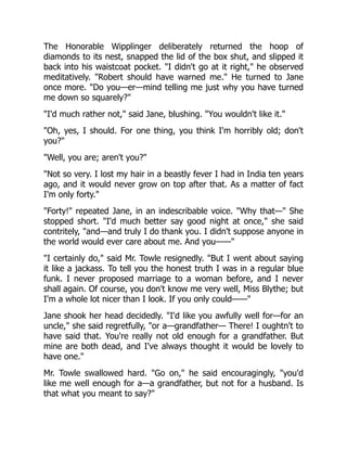 The Honorable Wipplinger deliberately returned the hoop of
diamonds to its nest, snapped the lid of the box shut, and slipped it
back into his waistcoat pocket. "I didn't go at it right," he observed
meditatively. "Robert should have warned me." He turned to Jane
once more. "Do you—er—mind telling me just why you have turned
me down so squarely?"
"I'd much rather not," said Jane, blushing. "You wouldn't like it."
"Oh, yes, I should. For one thing, you think I'm horribly old; don't
you?"
"Well, you are; aren't you?"
"Not so very. I lost my hair in a beastly fever I had in India ten years
ago, and it would never grow on top after that. As a matter of fact
I'm only forty."
"Forty!" repeated Jane, in an indescribable voice. "Why that—" She
stopped short. "I'd much better say good night at once," she said
contritely, "and—and truly I do thank you. I didn't suppose anyone in
the world would ever care about me. And you——"
"I certainly do," said Mr. Towle resignedly. "But I went about saying
it like a jackass. To tell you the honest truth I was in a regular blue
funk. I never proposed marriage to a woman before, and I never
shall again. Of course, you don't know me very well, Miss Blythe; but
I'm a whole lot nicer than I look. If you only could——"
Jane shook her head decidedly. "I'd like you awfully well for—for an
uncle," she said regretfully, "or a—grandfather— There! I oughtn't to
have said that. You're really not old enough for a grandfather. But
mine are both dead, and I've always thought it would be lovely to
have one."
Mr. Towle swallowed hard. "Go on," he said encouragingly, "you'd
like me well enough for a—a grandfather, but not for a husband. Is
that what you meant to say?"
 