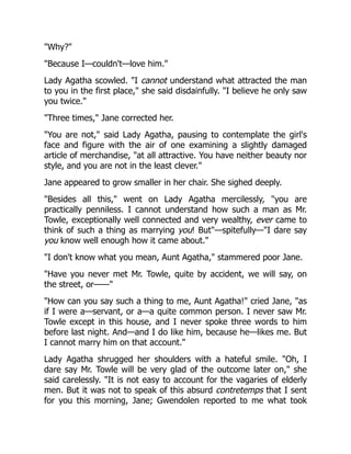 "Why?"
"Because I—couldn't—love him."
Lady Agatha scowled. "I cannot understand what attracted the man
to you in the first place," she said disdainfully. "I believe he only saw
you twice."
"Three times," Jane corrected her.
"You are not," said Lady Agatha, pausing to contemplate the girl's
face and figure with the air of one examining a slightly damaged
article of merchandise, "at all attractive. You have neither beauty nor
style, and you are not in the least clever."
Jane appeared to grow smaller in her chair. She sighed deeply.
"Besides all this," went on Lady Agatha mercilessly, "you are
practically penniless. I cannot understand how such a man as Mr.
Towle, exceptionally well connected and very wealthy, ever came to
think of such a thing as marrying you! But"—spitefully—"I dare say
you know well enough how it came about."
"I don't know what you mean, Aunt Agatha," stammered poor Jane.
"Have you never met Mr. Towle, quite by accident, we will say, on
the street, or——"
"How can you say such a thing to me, Aunt Agatha!" cried Jane, "as
if I were a—servant, or a—a quite common person. I never saw Mr.
Towle except in this house, and I never spoke three words to him
before last night. And—and I do like him, because he—likes me. But
I cannot marry him on that account."
Lady Agatha shrugged her shoulders with a hateful smile. "Oh, I
dare say Mr. Towle will be very glad of the outcome later on," she
said carelessly. "It is not easy to account for the vagaries of elderly
men. But it was not to speak of this absurd contretemps that I sent
for you this morning, Jane; Gwendolen reported to me what took
 