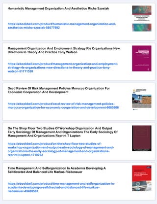Humanistic Management Organization And Aesthetics Micha Szostak
https://ebookbell.com/product/humanistic-management-organization-and-
aesthetics-micha-szostak-56077992
Management Organization And Employment Strategy Rle Organizations New
Directions In Theory And Practice Tony Watson
https://ebookbell.com/product/management-organization-and-employment-
strategy-rle-organizations-new-directions-in-theory-and-practice-tony-
watson-51711520
Oecd Review Of Risk Management Policies Morocco Organization For
Economic Cooperation And Development
https://ebookbell.com/product/oecd-review-of-risk-management-policies-
morocco-organization-for-economic-cooperation-and-development-6685806
On The Shop Floor Two Studies Of Workshop Organization And Output
Early Sociology Of Management And Organizations The Early Sociology Of
Management And Organizations Reprint T Lupton
https://ebookbell.com/product/on-the-shop-floor-two-studies-of-
workshop-organization-and-output-early-sociology-of-management-and-
organizations-the-early-sociology-of-management-and-organizations-
reprint-t-lupton-1719762
Time Management And Selforganization In Academia Developing A
Selfdirected And Balanced Life Markus Riedenauer
https://ebookbell.com/product/time-management-and-selforganization-in-
academia-developing-a-selfdirected-and-balanced-life-markus-
riedenauer-49408582
 
