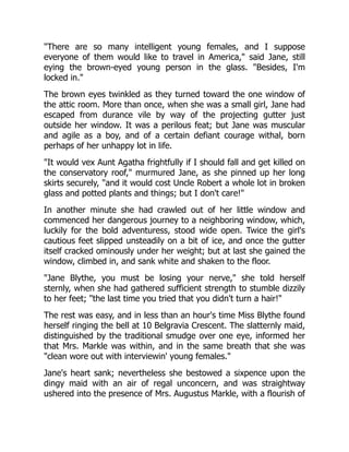 "There are so many intelligent young females, and I suppose
everyone of them would like to travel in America," said Jane, still
eying the brown-eyed young person in the glass. "Besides, I'm
locked in."
The brown eyes twinkled as they turned toward the one window of
the attic room. More than once, when she was a small girl, Jane had
escaped from durance vile by way of the projecting gutter just
outside her window. It was a perilous feat; but Jane was muscular
and agile as a boy, and of a certain defiant courage withal, born
perhaps of her unhappy lot in life.
"It would vex Aunt Agatha frightfully if I should fall and get killed on
the conservatory roof," murmured Jane, as she pinned up her long
skirts securely, "and it would cost Uncle Robert a whole lot in broken
glass and potted plants and things; but I don't care!"
In another minute she had crawled out of her little window and
commenced her dangerous journey to a neighboring window, which,
luckily for the bold adventuress, stood wide open. Twice the girl's
cautious feet slipped unsteadily on a bit of ice, and once the gutter
itself cracked ominously under her weight; but at last she gained the
window, climbed in, and sank white and shaken to the floor.
"Jane Blythe, you must be losing your nerve," she told herself
sternly, when she had gathered sufficient strength to stumble dizzily
to her feet; "the last time you tried that you didn't turn a hair!"
The rest was easy, and in less than an hour's time Miss Blythe found
herself ringing the bell at 10 Belgravia Crescent. The slatternly maid,
distinguished by the traditional smudge over one eye, informed her
that Mrs. Markle was within, and in the same breath that she was
"clean wore out with interviewin' young females."
Jane's heart sank; nevertheless she bestowed a sixpence upon the
dingy maid with an air of regal unconcern, and was straightway
ushered into the presence of Mrs. Augustus Markle, with a flourish of
 