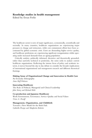 Routledge studies in health management
Edited by Ewan Ferlie
The healthcare sector is now of major significance, economically, scientifically and
societally. In many countries, healthcare organizations are experiencing major
pressures to change and restructure, while cost containment efforts have been ac­
centuated by global economic crisis. Users are demanding higher service quality,
and healthcare professions are experiencing significant reorganization whilst oper­
ating under increased demands from an ageing population.
Critically analytic, politically informed, discursive and theoretically grounded,
rather than narrowly technical or positivistic, the series seeks to analyze current
healthcare organizations. Reflecting the intense focus of policy and academic in­
terest, it moves beyond the day to day debate to consider the broader implications
of international organizational and management research and different theoretical
framings.
Making Sense of Organizational Change and Innovation in Health Care
An Everyday Ethnography
Anne Reff Pedersen
Innovating Healthcare
The Role of Political, Managerial and Clinical Leadership
John Storey and Richard Holti
Co-production and Japanese Healthcare
Work Environment, Governance, Service Quality and Social Values
Victor A. Pestoff
Management, Organization, and Childbirth
Towards a New Model for the Birth Path
Gabriella Piscopo and Margherita Ruberto
 