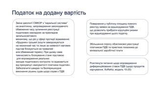 Податок на додану вартість
Зміна ідеології СМКОР з “каральної системи”
на аналітичну, запровадження законодавчого
обмеження часу зупинення реєстрації
податкових накладних за прикладом
загальносвітового
механізму, що діє у сфері протидії відмиванню
«брудних» грошей (кошти заморожуються
на незначний час та лише за наявності вагомих
підстав блокуються на тривалий
але обмежений термін). При цьому саме
тимчасовість блокування стане підставою
для впровадження реальних
заходів податкового контролю та відмовиться
від презумпції «винуватості платника податків».
Забезпечити швидке та безперешкодне
виконання рішень судів щодо справ з ПДВ
Повернення у публічну площину повного
реєстру заявок на відшкодування ПДВ,
що дозволить прибрати корупційні ризики
при відшкодуванні цього податку
Розглянути питання щодо впровадження
диференційованих ставок ПДВ (щодо продуктів
харчування, XoReKa, модель 10-20)
Збільшення порогу обов’язкової реєстрації
платником ПДВ та прив’язка показника до
мінімальної заробітної плати
 