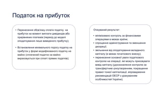 Податок на прибуток
• Перенесення обовʼязку сплати податку на
прибуток на момент виплати дивідендів або
прирівняних платежів (перехід до моделі
оподаткування лише виведеного прибутку);
• Встановлення мінімального порогу податку на
прибуток у формі модифікованого податку на
майно (сплачений податок на майно
вираховується при сплаті прямих податків);
• мінімізовано контроль за фінансовими
операціями в межах країни;
• спрощення адміністрування та зменшення
дискреції;
• звільнення від оподаткування вкладеного
капіталу (в межах початкового внеску);
• перенесення основної уваги податкового
контролю на операції, які можуть приховувати
вивід капіталу (удосконалення контролю за
трансфертним ціноутворенням, покращення
правил тонкої капіталізації, впровадження
рекомендацій ОЕСР з урахуванням
особливостей України);
Очікуваний результат:
 