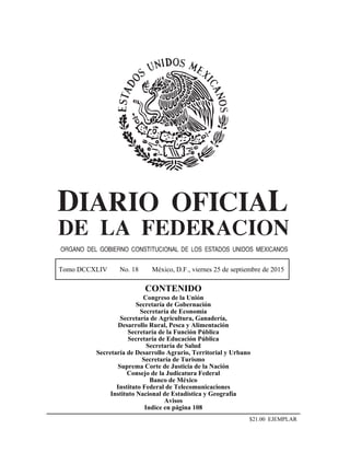 Tomo DCCXLIV No. 18 México, D.F., viernes 25 de septiembre de 2015
CONTENIDO
Congreso de la Unión
Secretaría de Gobernación
Secretaría de Economía
Secretaría de Agricultura, Ganadería,
Desarrollo Rural, Pesca y Alimentación
Secretaría de la Función Pública
Secretaría de Educación Pública
Secretaría de Salud
Secretaría de Desarrollo Agrario, Territorial y Urbano
Secretaría de Turismo
Suprema Corte de Justicia de la Nación
Consejo de la Judicatura Federal
Banco de México
Instituto Federal de Telecomunicaciones
Instituto Nacional de Estadística y Geografía
Avisos
Indice en página 108
$21.00 EJEMPLAR
 