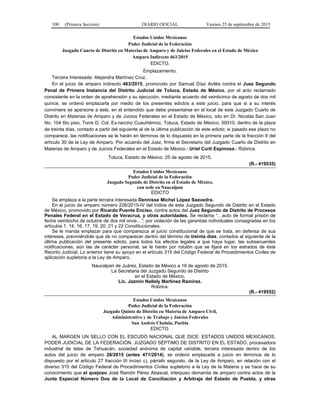 100 (Primera Sección) DIARIO OFICIAL Viernes 25 de septiembre de 2015
Estados Unidos Mexicanos
Poder Judicial de la Federación
Juzgado Cuarto de Distrito en Materias de Amparo y de Juicios Federales en el Estado de México
Amparo Indirecto 463/2015
EDICTO.
Emplazamiento.
Tercera Interesada: Alejandra Martínez Cruz.
En el juicio de amparo indirecto 463/2015, promovido por Samuel Díaz Avilés contra el Juez Segundo
Penal de Primera Instancia del Distrito Judicial de Toluca, Estado de México, por el acto reclamado
consistente en la orden de aprehensión y su ejecución, mediante acuerdo del veinticinco de agosto de dos mil
quince, se ordenó emplazarla por medio de los presentes edictos a este juicio, para que si a su interés
conviniere se apersone a éste, en el entendido que debe presentarse en el local de este Juzgado Cuarto de
Distrito en Materias de Amparo y de Juicios Federales en el Estado de México, sito en Dr. Nicolás San Juan
No. 104 6to piso, Torre D, Col. Ex-rancho Cuauhtémoc, Toluca, Estado de México, 50010, dentro de la plaza
de treinta días, contado a partir del siguiente al de la última publicación de este edicto; si pasado ese plazo no
comparece, las notificaciones se le harán en términos de lo dispuesto en la primera parte de la fracción II del
artículo 30 de la Ley de Amparo. Por acuerdo del Juez, firma el Secretario del Juzgado Cuarto de Distrito en
Materias de Amparo y de Juicios Federales en el Estado de México.- Uriel Curti Espinosa.- Rúbrica.
Toluca, Estado de México, 25 de agosto de 2015.
(R.- 419535)
Estados Unidos Mexicanos
Poder Judicial de la Federación
Juzgado Segundo de Distrito en el Estado de México,
con sede en Naucalpan
EDICTO
Se emplaza a la parte tercera interesada Dennisse Michel López Saavedra.
En el juicio de amparo número 226/2015-IV del índice de este Juzgado Segundo de Distrito en el Estado
de México, promovido por Ricardo Puente Enciso, contra actos del Juez Segundo de Distrito de Procesos
Penales Federal en el Estado de Veracruz, y otras autoridades. Se reclama “…auto de formal prisión de
fecha veintiocho de octubre de dos mil once…”; por violación de las garantías individuales consagradas en los
artículos 1, 14, 16, 17, 19, 20, 21 y 22 Constitucionales.
Se le manda emplazar para que comparezca al juicio constitucional de que se trata, en defensa de sus
intereses, previniéndole que de no comparecer dentro del término de treinta días, contados al siguiente de la
última publicación del presente edicto, para todos los efectos legales a que haya lugar, las subsecuentes
notificaciones, aún las de carácter personal, se le harán por rotulón que se fijará en los estrados de éste
Recinto Judicial. Lo anterior tiene su apoyo en el artículo 315 del Código Federal de Procedimientos Civiles de
aplicación supletoria a la Ley de Amparo.
Naucalpan de Juárez, Estado de México a 18 de agosto de 2015.
La Secretaria del Juzgado Segundo de Distrito
en el Estado de México.
Lic. Jazmín Nallely Martínez Ramírez.
Rúbrica.
(R.- 419552)
Estados Unidos Mexicanos
Poder Judicial de la Federación
Juzgado Quinto de Distrito en Materia de Amparo Civil,
Administrativo y de Trabajo y Juicios Federales
San Andrés Cholula, Puebla
EDICTO.
AL MARGEN UN SELLO CON EL ESCUDO NACIONAL QUE DICE: ESTADOS UNIDOS MEXICANOS.
PODER JUDICIAL DE LA FEDERACIÓN. JUZGADO SÉPTIMO DE DISTRITO EN EL ESTADO. procesadora
industrial de telas de Tehuacán, sociedad anónima de capital variable, tercera interesada dentro de los
autos del juicio de amparo 28/2015 (antes 471/2014), se ordenó emplazarla a juicio en términos de lo
dispuesto por el artículo 27 fracción III inciso c), párrafo segundo, de la Ley de Amparo, en relación con el
diverso 315 del Código Federal de Procedimientos Civiles supletorio a la Ley de la Materia y se hace de su
conocimiento que el quejoso José Ramón Pérez Abascal, interpuso demanda de amparo contra actos de la
Junta Especial Número Dos de la Local de Conciliación y Arbitraje del Estado de Puebla, y otras
 