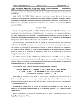 Viernes 25 de septiembre de 2015 DIARIO OFICIAL (Primera Sección) 11
AVISO de Término de la Emergencia por la presencia de lluvia severa ocurrida los días 1 y 2 de septiembre de
2015, en 5 municipios del Estado de Veracruz de Ignacio de la Llave.
Al margen un sello con el Escudo Nacional, que dice: Estados Unidos Mexicanos.- Secretaría de
Gobernación.
LUIS FELIPE PUENTE ESPINOSA, Coordinador Nacional de Protección Civil de la Secretaría de
Gobernación, con fundamento en lo dispuesto por los artículos 19, fracción XI de la Ley General de Protección
Civil; 59, fracciones XX y XXI del Reglamento Interior de la Secretaría de Gobernación; 12, fracciones I, II, III y
IV del Acuerdo que establece los Lineamientos del Fondo para la Atención de Emergencias FONDEN
(LINEAMIENTOS), y
CONSIDERANDO
Que el 7 de septiembre de 2015 se emitió el Boletín de Prensa número 503/15, mediante el cual la
Coordinación Nacional de Protección Civil (CNPC), declaró en emergencia a los municipios de Coatepec,
Los Reyes, Mixtla de Altamirano, Texhuacán y Zongolica del Estado de Veracruz de Ignacio de la Llave, por la
presencia de lluvia severa ocurrida los días 1 y 2 de septiembre de 2015, publicándose la Declaratoria de
Emergencia en el Diario Oficial de la Federación el 15 de septiembre de 2015.
Que mediante oficio número DGPC/987/2015, de fecha 17 de septiembre de 2015, la Dirección General
de Protección Civil (DGPC) comunica que de acuerdo al más reciente análisis realizado por la Dirección de
Administración de Emergencias de esa Unidad Administrativa, las causas de la Declaratoria ya no persisten;
por lo que con base en el artículo 12, fracción II de los LINEAMIENTOS, en opinión de la DGPC se puede
finalizar la vigencia de la Declaratoria de Emergencia, debido a que ha desaparecido la situación de
emergencia por la cual fue emitida.
Que el 17 de septiembre de 2015, la CNPC emitió el Boletín de Prensa número 520, a través del cual dio a
conocer el Aviso de Término de la Declaratoria de Emergencia para los municipios de Coatepec, Los Reyes,
Mixtla de Altamirano, Texhuacán y Zongolica del Estado de Veracruz de Ignacio de la Llave, por la presencia
de lluvia severa ocurrida los días 1 y 2 de septiembre de 2015.
Que tomando en cuenta lo anterior, se determinó procedente expedir el siguiente:
AVISO DE TÉRMINO DE LA EMERGENCIA, POR LA PRESENCIA DE LLUVIA SEVERA
OCURRIDA LOS DÍAS 1 Y 2 DE SEPTIEMBRE DE 2015, EN 5 MUNICIPIOS DEL
ESTADO DE VERACRUZ DE IGNACIO DE LA LLAVE
Artículo 1o.- De conformidad con el artículo 12, fracción I de los LINEAMIENTOS, se da por concluida la
Declaratoria de Emergencia para los municipios de Coatepec, Los Reyes, Mixtla de Altamirano, Texhuacán y
Zongolica del Estado de Veracruz de Ignacio de la Llave, por la presencia de lluvia severa ocurrida los días
1 y 2 de septiembre de 2015.
Artículo 2o.- El presente Aviso de Término de la Emergencia se publicará en el Diario Oficial de la
Federación, de conformidad con los artículos 61 de la Ley General de Protección Civil y 12 fracción II, de los
LINEAMIENTOS.
México, Distrito Federal, a diecisiete de septiembre de dos mil quince.- El Coordinador Nacional, Luis
Felipe Puente Espinosa.- Rúbrica.
 