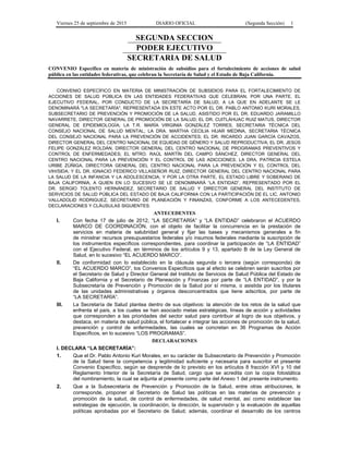 Viernes 25 de septiembre de 2015 DIARIO OFICIAL (Segunda Sección) 1
SEGUNDA SECCION
PODER EJECUTIVO
SECRETARIA DE SALUD
CONVENIO Específico en materia de ministración de subsidios para el fortalecimiento de acciones de salud
pública en las entidades federativas, que celebran la Secretaría de Salud y el Estado de Baja California.
CONVENIO ESPECÍFICO EN MATERIA DE MINISTRACIÓN DE SUBSIDIOS PARA EL FORTALECIMIENTO DE
ACCIONES DE SALUD PÚBLICA EN LAS ENTIDADES FEDERATIVAS QUE CELEBRAN, POR UNA PARTE, EL
EJECUTIVO FEDERAL, POR CONDUCTO DE LA SECRETARÍA DE SALUD, A LA QUE EN ADELANTE SE LE
DENOMINARÁ "LA SECRETARÍA", REPRESENTADA EN ESTE ACTO POR EL DR. PABLO ANTONIO KURI MORALES,
SUBSECRETARIO DE PREVENCIÓN Y PROMOCIÓN DE LA SALUD, ASISTIDO POR EL DR. EDUARDO JARAMILLO
NAVARRETE, DIRECTOR GENERAL DE PROMOCIÓN DE LA SALUD; EL DR. CUITLÁHUAC RUIZ MATUS, DIRECTOR
GENERAL DE EPIDEMIOLOGÍA; LA T.R. MARÍA VIRGINIA GONZÁLEZ TORRES, SECRETARIA TÉCNICA DEL
CONSEJO NACIONAL DE SALUD MENTAL; LA DRA. MARTHA CECILIA HIJAR MEDINA, SECRETARIA TÉCNICA
DEL CONSEJO NACIONAL PARA LA PREVENCIÓN DE ACCIDENTES; EL DR. RICARDO JUAN GARCÍA CAVAZOS,
DIRECTOR GENERAL DEL CENTRO NACIONAL DE EQUIDAD DE GÉNERO Y SALUD REPRODUCTIVA; EL DR. JESÚS
FELIPE GONZÁLEZ ROLDÁN, DIRECTOR GENERAL DEL CENTRO NACIONAL DE PROGRAMAS PREVENTIVOS Y
CONTROL DE ENFERMEDADES; EL MTRO. RAÚL MARTÍN DEL CAMPO SÁNCHEZ, DIRECTOR GENERAL DEL
CENTRO NACIONAL PARA LA PREVENCIÓN Y EL CONTROL DE LAS ADICCIONES; LA DRA. PATRICIA ESTELA
URIBE ZÚÑIGA, DIRECTORA GENERAL DEL CENTRO NACIONAL PARA LA PREVENCIÓN Y EL CONTROL DEL
VIH/SIDA; Y EL DR. IGNACIO FEDERICO VILLASEÑOR RUIZ, DIRECTOR GENERAL DEL CENTRO NACIONAL PARA
LA SALUD DE LA INFANCIA Y LA ADOLESCENCIA; Y POR LA OTRA PARTE, EL ESTADO LIBRE Y SOBERANO DE
BAJA CALIFORNIA, A QUIEN EN LO SUCESIVO SE LE DENOMINARÁ “LA ENTIDAD”, REPRESENTADO POR EL
DR. SERGIO TOLENTO HERNÁNDEZ, SECRETARIO DE SALUD Y DIRECTOR GENERAL DEL INSTITUTO DE
SERVICIOS DE SALUD PÚBLICA DEL ESTADO DE BAJA CALIFORNIA CON LA PARTICIPACIÓN DE EL LIC. ANTONIO
VALLADOLID RODRIGUEZ, SECRETARIO DE PLANEACIÓN Y FINANZAS, CONFORME A LOS ANTECEDENTES,
DECLARACIONES Y CLÁUSULAS SIGUIENTES:
ANTECEDENTES
I. Con fecha 17 de julio de 2012, “LA SECRETARÍA” y “LA ENTIDAD” celebraron el ACUERDO
MARCO DE COORDINACIÓN, con el objeto de facilitar la concurrencia en la prestación de
servicios en materia de salubridad general y fijar las bases y mecanismos generales a fin
de ministrar recursos presupuestarios federales y/o insumos federales mediante la suscripción de
los instrumentos específicos correspondientes, para coordinar la participación de “LA ENTIDAD”
con el Ejecutivo Federal, en términos de los artículos 9 y 13, apartado B de la Ley General de
Salud, en lo sucesivo “EL ACUERDO MARCO”.
II. De conformidad con lo establecido en la cláusula segunda o tercera (según corresponda) de
“EL ACUERDO MARCO”, los Convenios Específicos que al efecto se celebren serán suscritos por
el Secretario de Salud y Director General del Instituto de Servicios de Salud Pública del Estado de
Baja California y el Secretario de Planeación y Finanzas por parte de “LA ENTIDAD”, y por la
Subsecretaría de Prevención y Promoción de la Salud por sí misma, o asistida por los titulares
de las unidades administrativas y órganos desconcentrados que tiene adscritos, por parte de
“LA SECRETARÍA”.
III. La Secretaría de Salud plantea dentro de sus objetivos: la atención de los retos de la salud que
enfrenta el país, a los cuales se han asociado metas estratégicas, líneas de acción y actividades
que corresponden a las prioridades del sector salud para contribuir al logro de sus objetivos, y
destaca, en materia de salud pública, el fortalecer e integrar las acciones de promoción de la salud,
prevención y control de enfermedades, las cuales se concretan en 36 Programas de Acción
Específicos, en lo sucesivo “LOS PROGRAMAS”.
DECLARACIONES
I. DECLARA “LA SECRETARÍA”:
1. Que el Dr. Pablo Antonio Kuri Morales, en su carácter de Subsecretario de Prevención y Promoción
de la Salud tiene la competencia y legitimidad suficiente y necesaria para suscribir el presente
Convenio Específico, según se desprende de lo previsto en los artículos 8 fracción XVI y 10 del
Reglamento Interior de la Secretaría de Salud, cargo que se acredita con la copia fotostática
del nombramiento, la cual se adjunta al presente como parte del Anexo 1 del presente instrumento.
2. Que a la Subsecretaría de Prevención y Promoción de la Salud, entre otras atribuciones, le
corresponde, proponer al Secretario de Salud las políticas en las materias de prevención y
promoción de la salud, de control de enfermedades, de salud mental, así como establecer las
estrategias de ejecución, la coordinación, la dirección, la supervisión y la evaluación de aquellas
políticas aprobadas por el Secretario de Salud; además, coordinar el desarrollo de los centros
 