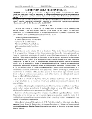 Viernes 25 de septiembre de 2015 DIARIO OFICIAL (Primera Sección) 13
SECRETARIA DE LA FUNCION PUBLICA
CIRCULAR número 16 por la que se comunica a las dependencias y entidades de la Administración Pública
Federal, a la Procuraduría General de la República, así como a las entidades federativas, que deberán abstenerse
de aceptar proposiciones o celebrar contrato alguno con la empresa Muro Pavimentos y Construcciones,
S.A. de C.V.
Al margen un sello con el Escudo Nacional, que dice: Estados Unidos Mexicanos.- Secretaría de la Función
Pública.- Dirección General de Controversias y Sanciones en Contrataciones Públicas.- Muro Pavimentos
y Construcciones, S.A. de C.V.- Expediente No. SAN/012/2014.
CIRCULAR No. 016
CIRCULAR POR LA QUE SE COMUNICA A LAS DEPENDENCIAS Y ENTIDADES DE LA ADMINISTRACIÓN
PÚBLICA FEDERAL, A LA PROCURADURÍA GENERAL DE LA REPÚBLICA, ASÍ COMO A LAS ENTIDADES
FEDERATIVAS, QUE DEBERÁN ABSTENERSE DE ACEPTAR PROPOSICIONES O CELEBRAR CONTRATO ALGUNO
CON LA EMPRESA MURO PAVIMENTOS Y CONSTRUCCIONES, S.A. DE C.V.
Oficiales mayores de las dependencias,
de la Procuraduría General de la República,
equivalentes de las entidades de la
Administración Pública Federal y de los
gobiernos de las entidades federativas.
Presentes.
Con fundamento en los artículos 134 de la Constitución Política de los Estados Unidos Mexicanos;
78 de la Ley de Obras Públicas y Servicios Relacionados con las Mismas; 8 y 9 primer párrafo de la Ley
Federal de Procedimiento Administrativo; 62 fracción III numeral 2 del Reglamento Interior de la Secretaría de
la Función Pública; segundo transitorio del Decreto por el que se reforman, adicionan y derogan diversas
disposiciones de la Ley Orgánica de la Administración Pública Federal, publicado en el Diario Oficial de la
Federación el 2 de enero de 2013; y en cumplimiento a lo ordenado en el resolutivo cuarto de la Resolución
SAN 041, de 21 de agosto de 2015, dictada en el expediente SAN/012/2014, a través de la cual se resolvió el
procedimiento administrativo de sanción incoado a la empresa Muro Pavimentos y Construcciones, S.A.
de C.V., con Registro Federal de Contribuyentes MPC990615U13, esta autoridad administrativa hace de su
conocimiento que deberán abstenerse de recibir propuestas o celebrar contrato alguno, derivado de los
procedimientos de contratación pública, con dicha persona de manera directa o por interpósita persona,
durante el plazo de veinticuatro meses, contado a partir del día siguiente a la publicación de la presente
Circular en el Diario Oficial de la Federación.
En virtud de lo señalado en el párrafo anterior, los contratos adjudicados y los que actualmente
se tengan formalizados con la mencionada infractora, no quedarán comprendidos en la aplicación de la
presente Circular.
Las entidades federativas y los municipios interesados deberán cumplir con lo señalado en esta Circular
cuando realicen cualquier procedimiento de contratación pública con cargo total o parcial a fondos
federales, conforme a los convenios que celebren con el Ejecutivo Federal.
En términos de lo dispuesto en el penúltimo párrafo del artículo 78 de la Ley de Obras Públicas y Servicios
Relacionados con las Mismas, una vez transcurrido el plazo antes señalado, cesarán los efectos de la
inhabilitación sin necesidad de un nuevo comunicado, siempre y cuando la infractora haya pagado la multa
impuesta en la resolución antes señalada.
México, Distrito Federal, a 10 de septiembre de 2015.- Así lo determinó y firma el licenciado Jaime Correa
Lapuente, Director General de Controversias y Sanciones en Contrataciones Públicas, ante la presencia de la
licenciada Clara Lorenza Cabañas Robles, Directora General Adjunta de Sanciones, en la citada Dirección
General.- Rúbricas.
 