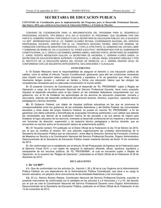 Viernes 25 de septiembre de 2015 DIARIO OFICIAL (Primera Sección) 17
SECRETARIA DE EDUCACION PUBLICA
CONVENIO de Coordinación para la implementación del Programa para el Desarrollo Profesional Docente,
tipo básico, 2014, que celebran la Secretaría de Educación Pública y el Estado de Morelos.
CONVENIO DE COORDINACIÓN PARA LA IMPLEMENTACIÓN DEL PROGRAMA PARA EL DESARROLLO
PROFESIONAL DOCENTE, TIPO BÁSICO, 2014, EN LO SUCESIVO “EL PROGRAMA”; QUE CELEBRAN, POR UNA
PARTE EL GOBIERNO FEDERAL POR CONDUCTO DE LA SECRETARÍA DE EDUCACIÓN PÚBLICA, EN LO SUCESIVO
“LA SEP”, REPRESENTADA POR EL LIC. RAMIRO ÁLVAREZ RETANA, COORDINADOR NACIONAL DEL SERVICIO
PROFESIONAL DOCENTE, ASISTIDO POR EL LIC. FRANCISCO DECEANO OSORIO, DIRECTOR GENERAL DE
FORMACIÓN CONTINUA DE MAESTROS EN SERVICIO; Y POR LA OTRA PARTE, EL GOBIERNO DEL ESTADO LIBRE
Y SOBERANO DE MORELOS, EN LO SUCESIVO “EL PODER EJECUTIVO”, REPRESENTADO POR SU GOBERNADOR
CONSTITUCIONAL, EL C. GRACO LUIS RAMÍREZ GARRIDO ABREU, ASISTIDO POR EL SECRETARIO DE GOBIERNO
C. JORGE VICENTE MESSEGUER GUILLÉN, LA SECRETARIA DE HACIENDA, C. ADRIANA FLORES GARZA, LA
SECRETARIA DE EDUCACIÓN MEDIA SUPERIOR Y SUPERIOR EL C. MIGUEL ÁNGEL IZQUIERDO SÁNCHEZ Y POR
EL INSTITUTO DE LA EDUCACIÓN BÁSICA DEL ESTADO DE MORELOS, LA C. MARINA ARAGÓN CELIS, DE
CONFORMIDAD CON LOS SIGUIENTES ANTECEDENTES, DECLARACIONES Y CLÁUSULAS:
ANTECEDENTES
I.- El Estado Mexicano tiene la responsabilidad de asegurar el derecho a una educación pública de
calidad, como lo señala el Artículo Tercero Constitucional, generando para ello las condiciones necesarias
para impartir una educación básica pública incluyente y equitativa, a fin de garantizar que niñas y niños
mexicanos tengan acceso y culminen en tiempo y forma una educación básica que les otorgue las
competencias necesarias para su adecuada incorporación al mundo adulto.
II.- El presente Convenio de Coordinación para el desarrollo de “EL PROGRAMA” sujeto a Reglas de
Operación a cargo de la Coordinación Nacional del Servicio Profesional Docente, tiene como propósito
impulsar el desarrollo educativo para el tipo básico en las entidades federativas conjuntamente con sus
gobiernos, con el fin de fortalecer los aprendizajes de los alumnos de educación preescolar, primaria y
secundaria, además del desarrollo profesional del personal docente, directivo, supervisor, asesores técnico
pedagógicos y técnico docentes.
III.- El Gobierno Federal, con objeto de impulsar políticas educativas en las que se promueva la
corresponsabilidad entre los gobiernos de las entidades federativas y del Distrito Federal, las comunidades
escolares y otras áreas del propio Gobierno Federal, ha puesto en marcha “EL PROGRAMA”, a fin de
garantizar una oferta suficiente y diversificada de propuestas formativas pertinentes y con calidad que atienda
las necesidades que derivan de la evaluación interna de las escuelas y de sus planes de mejora para
fortalecer el logro educativo de los alumnos, orientada al desarrollo profesional de los maestros y del personal
con funciones de dirección, supervisión y de asesoría técnico pedagógica y técnico docente, que se
encuentren en servicio activo en la educación básica de sostenimiento público.
IV.- El “Acuerdo número 715 publicado en el Diario Oficial de la Federación el día 19 de febrero de 2014,
por el que se modifica el diverso 351 que adscribe orgánicamente las unidades administrativas de la
Secretaría de Educación Pública que se mencionan”; entre ellas la Dirección General de Formación Continua
de Maestros en Servicio a la Coordinación Nacional del Servicio Profesional Docente, Órgano Administrativo
Desconcentrado de la Secretaría de Educación Pública creado mediante Decreto de fecha 14 de noviembre
de 2013.
V.- De conformidad con lo establecido por el artículo 30 del Presupuesto de Egresos de la Federación para
el Ejercicio Fiscal 2014, y con objeto de asegurar la aplicación eficiente, eficaz, oportuna, equitativa y
transparente de los recursos públicos, de “EL PROGRAMA”, el cual se encuentra sujeto a Reglas de
Operación, en lo sucesivo las “Reglas de Operación”, publicadas en el Diario Oficial de la Federación el 29 de
diciembre de 2013.
DECLARACIONES
I.- De “LA SEP”:
I.1.- Que de conformidad con los artículos 2o., fracción I, 26 y 38 de la Ley Orgánica de la Administración
Pública Federal, es una dependencia de la Administración Pública Centralizada, que tiene a su cargo la
función educativa, sin perjuicio de la concurrencia de las entidades federativas y los municipios.
I.2.- El Lic. Ramiro Álvarez Retana, Coordinador Nacional del Servicio Profesional Docente, suscribe el
presente instrumento de conformidad con lo señalado en los artículos 4 y 6 fracciones I, V y VII, del decreto
por el que se crea la Coordinación Nacional del Servicio Profesional Docente como Órgano Administrativo
Desconcentrado de la Secretaría de Educación Pública, publicado en el Diario Oficial de la Federación el día
14 de noviembre de 2013.
 