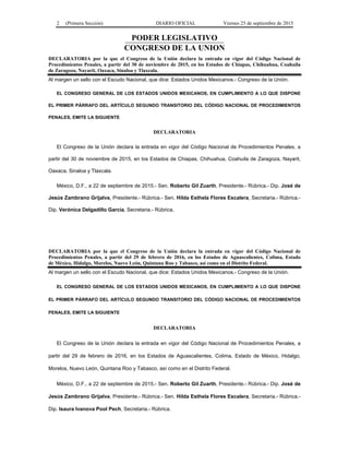 2 (Primera Sección) DIARIO OFICIAL Viernes 25 de septiembre de 2015
PODER LEGISLATIVO
CONGRESO DE LA UNION
DECLARATORIA por la que el Congreso de la Unión declara la entrada en vigor del Código Nacional de
Procedimientos Penales, a partir del 30 de noviembre de 2015, en los Estados de Chiapas, Chihuahua, Coahuila
de Zaragoza, Nayarit, Oaxaca, Sinaloa y Tlaxcala.
Al margen un sello con el Escudo Nacional, que dice: Estados Unidos Mexicanos.- Congreso de la Unión.
EL CONGRESO GENERAL DE LOS ESTADOS UNIDOS MEXICANOS, EN CUMPLIMIENTO A LO QUE DISPONE
EL PRIMER PÁRRAFO DEL ARTÍCULO SEGUNDO TRANSITORIO DEL CÓDIGO NACIONAL DE PROCEDIMIENTOS
PENALES, EMITE LA SIGUIENTE
DECLARATORIA
El Congreso de la Unión declara la entrada en vigor del Código Nacional de Procedimientos Penales, a
partir del 30 de noviembre de 2015, en los Estados de Chiapas, Chihuahua, Coahuila de Zaragoza, Nayarit,
Oaxaca, Sinaloa y Tlaxcala.
México, D.F., a 22 de septiembre de 2015.- Sen. Roberto Gil Zuarth, Presidente.- Rúbrica.- Dip. José de
Jesús Zambrano Grijalva, Presidente.- Rúbrica.- Sen. Hilda Esthela Flores Escalera, Secretaria.- Rúbrica.-
Dip. Verónica Delgadillo García, Secretaria.- Rúbrica.
DECLARATORIA por la que el Congreso de la Unión declara la entrada en vigor del Código Nacional de
Procedimientos Penales, a partir del 29 de febrero de 2016, en los Estados de Aguascalientes, Colima, Estado
de México, Hidalgo, Morelos, Nuevo León, Quintana Roo y Tabasco, así como en el Distrito Federal.
Al margen un sello con el Escudo Nacional, que dice: Estados Unidos Mexicanos.- Congreso de la Unión.
EL CONGRESO GENERAL DE LOS ESTADOS UNIDOS MEXICANOS, EN CUMPLIMIENTO A LO QUE DISPONE
EL PRIMER PÁRRAFO DEL ARTÍCULO SEGUNDO TRANSITORIO DEL CÓDIGO NACIONAL DE PROCEDIMIENTOS
PENALES, EMITE LA SIGUIENTE
DECLARATORIA
El Congreso de la Unión declara la entrada en vigor del Código Nacional de Procedimientos Penales, a
partir del 29 de febrero de 2016, en los Estados de Aguascalientes, Colima, Estado de México, Hidalgo,
Morelos, Nuevo León, Quintana Roo y Tabasco, así como en el Distrito Federal.
México, D.F., a 22 de septiembre de 2015.- Sen. Roberto Gil Zuarth, Presidente.- Rúbrica.- Dip. José de
Jesús Zambrano Grijalva, Presidente.- Rúbrica.- Sen. Hilda Esthela Flores Escalera, Secretaria.- Rúbrica.-
Dip. Isaura Ivanova Pool Pech, Secretaria.- Rúbrica.
 