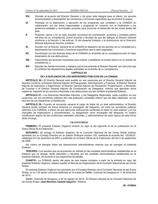 Viernes 25 de septiembre de 2015 DIARIO OFICIAL (Tercera Sección) 11
VIII. Someter al acuerdo del Director General, o de quien éste designe para el efecto, los asuntos
encomendados y desempeñar las comisiones y funciones específicas que el primero le asigne;
IX. Participar en la elaboración y ejecución de los programas que competen a la CONAZA en
colaboración con las áreas responsables y programar en conjunto con la Federación y los
gobiernos estatales y municipales acciones para promover el desarrollo de las zonas áridas del
país;
X. Proponer, opinar y en su caso suscribir convenios de coordinación, acuerdos y contratos dentro
del área de su competencia, previo acuerdo y facultad de que les delegue el Director General
conforme a la fracción V del artículo 15 del presente Estatuto y la Autorización de la Dirección
General Adjunta de Asuntos Jurídicos;
XI. Acordar con el Director General de la CONAZA el despacho de los asuntos de su competencia y
desempeñar las comisiones y funciones específicas que le sean asignadas;
XII. Coordinarse con las diversas áreas de la CONAZA en el ámbito de su competencia para el mejor
desempeño de sus atribuciones;
XIII. Instrumentar las acciones necesarias para evaluar y establecer el control interno en su ámbito de
competencia, y
XIV. Ejecutar las demás funciones y trabajos que le encomiende el Director General, así como las que
le confieren las disposiciones legales aplicables en el ámbito de su competencia.
CAPÍTULO VII
DE LA SUPLENCIA DE LOS SERVIDORES PÚBLICOS DE LA CONAZA
ARTÍCULO 26.- El Director General será suplido en sus ausencias por el Director General Adjunto de
Asuntos Jurídicos, el Director General Adjunto de Presupuesto, Administración y Finanzas, el Director General
Adjunto de Operación y Seguimiento, el Director General Adjunto de Planeación, Programación, y Rendición
de Cuentas o el Director General Adjunto de Coordinación de Delegados, mismos que ejercerán dicha
suplencia, respecto de los asuntos inherentes a las atribuciones que les confiere el presente Estatuto.
ARTÍCULO 27.- Los Directores Generales Adjuntos, y los Delegados Regionales, serán suplidos, en sus
ausencias, por los servidores públicos del nivel jerárquico inmediato inferior que de ellos dependan, en los
asuntos de sus respectivas competencias.
ARTÍCULO 28.- Cuando se encuentre vacante el cargo de titular de un área administrativa, el Director
General podrá nombrar de forma temporal un encargado del despacho, de entre los servidores públicos
adscritos a la CONAZA, a efecto de que ejerza las atribuciones conferidas al titular en este estatuto y en los
manuales de organización y procedimientos. La designación como encargado del despacho no implica
modificación alguna de las condiciones salariales, laborales, y administrativas de quien ejerza de esta forma
dicho encargo.
TRANSITORIOS
PRIMERO.- El presente Estatuto Orgánico entrará en vigor al día siguiente al de su publicación en el
Diario Oficial de la Federación.
SEGUNDO.- Se abroga el Estatuto Orgánico de la Comisión Nacional de las Zonas Áridas anterior
aprobado por su Consejo Directivo en su Sesión Ordinaria número 105, mediante el acuerdo No. 105.06.07,
celebrada el 6 de diciembre de 2007 y publicado en el Diario Oficial de la Federación del día 3 de septiembre
de 2008.
Así mismo se derogan todas las disposiciones administrativas internas que se opongan al presente
Estatuto.
TERCERO.- Los asuntos que se encuentren en trámite en las unidades administrativas establecidas en el
Estatuto que se abroga, serán atendidos y resueltos por las unidades administrativas establecidas en el
presente Estatuto, de acuerdo a sus respectivas facultades.
CUARTO.- La CONAZA dentro del plazo de seis meses contados a partir de la entrada en vigor del
presente Estatuto Orgánico, deberá expedir el Manual de Organización de la Comisión Nacional de las Zonas
Áridas.
El presente Estatuto Orgánico fue aprobado por el Consejo Directivo de la Comisión Nacional de las Zonas
Áridas, en su 133 sesión ordinaria celebrada en la ciudad de Saltillo, Coahuila de Zaragoza el 11 de diciembre
de 2014.
Saltillo, Coahuila de Zaragoza, a 20 de agosto de 2015.- El Director General de la Comisión Nacional de
las Zonas Áridas, José Abraham Cepeda Izaguirre.- Rúbrica.
(R.- 419564)
 