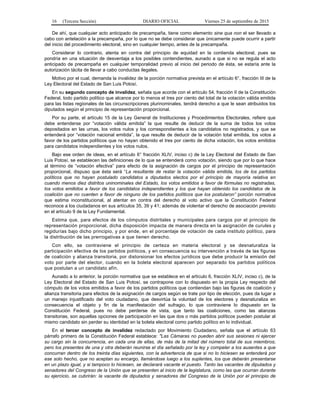 16 (Tercera Sección) DIARIO OFICIAL Viernes 25 de septiembre de 2015
De ahí, que cualquier acto anticipado de precampaña, tiene como elemento sine qua non el ser llevado a
cabo con antelación a la precampaña, por lo que no se debe considerar que únicamente puede ocurrir a partir
del inicio del procedimiento electoral, sino en cualquier tiempo, antes de la precampaña.
Considerar lo contrario, atenta en contra del principio de equidad en la contienda electoral, pues se
pondría en una situación de desventaja a los posibles contendientes, aunado a que si no se regula el acto
anticipado de precampaña en cualquier temporalidad previo al inicio del periodo de ésta, se estaría ante la
autorización tácita de llevar a cabo conductas ilegales.
Motivo por el cual, demanda la invalidez de la porción normativa prevista en el artículo 6°, fracción III de la
Ley Electoral del Estado de San Luis Potosí.
En su segundo concepto de invalidez, señala que acorde con el artículo 54, fracción II de la Constitución
Federal, todo partido político que alcance por lo menos el tres por ciento del total de la votación válida emitida
para las listas regionales de las circunscripciones plurinominales, tendrá derecho a que le sean atribuidos los
diputados según el principio de representación proporcional.
Por su parte, el artículo 15 de la Ley General de Instituciones y Procedimientos Electorales, refiere que
debe entenderse por “votación válida emitida” la que resulte de deducir de la suma de todos los votos
depositados en las urnas, los votos nulos y los correspondientes a los candidatos no registrados, y que se
entenderá por “votación nacional emitida”, la que resulte de deducir de la votación total emitida, los votos a
favor de los partidos políticos que no hayan obtenido el tres por ciento de dicha votación, los votos emitidos
para candidatos independientes y los votos nulos.
Bajo ese orden de ideas, en el artículo 6° fracción XLIV, inciso c) de la Ley Electoral del Estado de San
Luis Potosí, se establecen las definiciones de lo que se entenderá como votación, siendo que por lo que hace
al término de “votación efectiva” para efecto de la asignación de cargos por el principio de representación
proporcional, dispuso que ésta será “La resultante de restar la votación válida emitida, los de los partidos
políticos que no hayan postulado candidatos a diputados electos por el principio de mayoría relativa en
cuando menos diez distritos uninominales del Estado, los votos emitidos a favor de fórmulas no registradas,
los votos emitidos a favor de los candidatos independientes y los que hayan obtenido los candidatos de la
coalición que no cuenten a favor de ninguno de los partidos políticos que los postularon” porción normativa
que estima inconstitucional, al atentar en contra del derecho al voto activo que la Constitución Federal
reconoce a los ciudadanos en sus artículos 35, 39 y 41; además de violentar el derecho de asociación previsto
en el artículo 9 de la Ley Fundamental.
Estima que, para efectos de los cómputos distritales y municipales para cargos por el principio de
representación proporcional, dicha disposición impacta de manera directa en la asignación de curules y
regidurías bajo dicho principio, y por ende, en el porcentaje de votación de cada instituto político, para
la distribución de las prerrogativas a que tienen derecho.
Con ello, se contraviene el principio de certeza en materia electoral y se desnaturaliza la
participación efectiva de los partidos políticos, y en consecuencia su intervención a través de las figuras
de coalición y alianza transitoria, por distorsionar los efectos jurídicos que debe producir la emisión del
voto por parte del elector, cuando en la boleta electoral aparecen por separado los partidos políticos
que postulan a un candidato afín.
Aunado a lo anterior, la porción normativa que se establece en el artículo 6, fracción XLIV, inciso c), de la
Ley Electoral del Estado de San Luis Potosí, se contrapone con lo dispuesto en la propia Ley respecto del
cómputo de los votos emitidos a favor de los partidos políticos que contiendan bajo las figuras de coalición y
alianza transitoria para efectos de la asignación de cargos según se trate por tipo de elección, pues da lugar a
un manejo injustificado del voto ciudadano, que desvirtúa la voluntad de los electores y desnaturaliza en
consecuencia el objeto y fin de la manifestación del sufragio, lo que contraviene lo dispuesto en la
Constitución Federal, pues no debe perderse de vista, que tanto las coaliciones, como las alianzas
transitorias, son aquellas opciones de participación en las que dos o más partidos políticos pueden postular al
mismo candidato sin perder su identidad en la boleta electoral como partido político en lo individual.
En el tercer concepto de invalidez redactado por Movimiento Ciudadano, señala que el artículo 63
párrafo primero de la Constitución Federal establece: "Las Cámaras no pueden abrir sus sesiones ni ejercer
su cargo sin la concurrencia, en cada una de ellas, de más de la mitad del número total de sus miembros;
pero los presentes de una y otra deberán reunirse el día señalado por la ley y compeler a los ausentes a que
concurran dentro de los treinta días siguientes, con la advertencia de que si no lo hiciesen se entenderá por
ese solo hecho, que no aceptan su encargo, llamándose luego a los suplentes, los que deberán presentarse
en un plazo igual, y si tampoco lo hiciesen, se declarará vacante el puesto. Tanto las vacantes de diputados y
senadores del Congreso de la Unión que se presenten al inicio de la legislatura, como las que ocurran durante
su ejercicio, se cubrirán: la vacante de diputados y senadores del Congreso de la Unión por el principio de
 