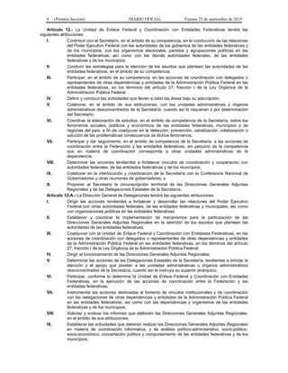 4 (Primera Sección) DIARIO OFICIAL Viernes 25 de septiembre de 2015
Artículo 12.- La Unidad de Enlace Federal y Coordinación con Entidades Federativas tendrá las
siguientes atribuciones:
I. Contribuir con el Secretario, en el ámbito de su competencia, en la conducción de las relaciones
del Poder Ejecutivo Federal con las autoridades de los gobiernos de las entidades federativas y
de los municipios, con los organismos electorales, partidos y agrupaciones políticas en las
entidades federativas, así como con las demás autoridades federales, de las entidades
federativas y de los municipios;
II. Conducir las estrategias para la atención de los asuntos que planteen las autoridades de las
entidades federativas, en el ámbito de su competencia;
III. Participar, en el ámbito de su competencia, en las acciones de coordinación con delegados o
representantes de otras dependencias y entidades de la Administración Pública Federal en las
entidades federativas, en los términos del artículo 27, fracción I de la Ley Orgánica de la
Administración Pública Federal;
IV. Definir y conducir las actividades que lleven a cabo las áreas bajo su adscripción;
V. Colaborar, en el ámbito de sus atribuciones, con las unidades administrativas y órganos
administrativos desconcentrados de la Secretaría, cuando así lo requieran o por determinación
del Secretario;
VI. Coordinar la elaboración de estudios, en el ámbito de competencia de la Secretaría, sobre los
fenómenos sociales, políticos y económicos de las entidades federativas, municipios o de
regiones del país, a fin de coadyuvar en la detección, prevención, canalización, colaboración o
solución de las problemáticas consecuencia de dichos fenómenos;
VII. Participar y dar seguimiento, en el ámbito de competencia de la Secretaría, a las acciones de
coordinación entre la Federación y las entidades federativas, sin perjuicio de la competencia
que en materia de coordinación corresponda a otras unidades administrativas de la
dependencia;
VIII. Determinar las acciones tendientes a fortalecer vínculos de coordinación y cooperación con
autoridades federales, de las entidades federativas y de los municipios;
IX. Colaborar en la interlocución y coordinación de la Secretaría con la Conferencia Nacional de
Gobernadores y otras reuniones de gobernadores, y
X. Proponer al Secretario la circunscripción territorial de las Direcciones Generales Adjuntas
Regionales y de las Delegaciones Estatales de la Secretaría.
Artículo 12-A.- La Dirección General de Delegaciones tendrá las siguientes atribuciones:
I. Dirigir las acciones tendientes a fortalecer y desarrollar las relaciones del Poder Ejecutivo
Federal con otras autoridades federales, de las entidades federativas y municipales, así como
con organizaciones políticas en las entidades federativas;
II. Establecer y coordinar la implementación de mecanismos para la participación de las
Direcciones Generales Adjuntas Regionales en la atención de los asuntos que planteen las
autoridades de las entidades federativas;
III. Coadyuvar con la Unidad de Enlace Federal y Coordinación con Entidades Federativas, en las
acciones de coordinación con delegados o representantes de otras dependencias y entidades
de la Administración Pública Federal en las entidades federativas, en los términos del artículo
27, fracción I de la Ley Orgánica de la Administración Pública Federal;
IV. Dirigir el funcionamiento de las Direcciones Generales Adjuntas Regionales;
V. Determinar las acciones de las Delegaciones Estatales de la Secretaría, tendientes a brindar la
atención y el apoyo que prestan a las unidades administrativas u órganos administrativos
desconcentrados de la Secretaría, cuando así le instruya su superior jerárquico;
VI. Participar, conforme lo determine la Unidad de Enlace Federal y Coordinación con Entidades
Federativas, en la ejecución de las acciones de coordinación entre la Federación y las
entidades federativas;
VII. Instrumentar las acciones destinadas al fomento de vínculos institucionales y de coordinación
con las delegaciones de otras dependencias y entidades de la Administración Pública Federal
en las entidades federativas; así como con las dependencias y organismos de las entidades
federativas y de los municipios;
VIII. Solicitar y evaluar los informes que elaboren las Direcciones Generales Adjuntas Regionales,
en el ámbito de sus atribuciones;
IX. Establecer las actividades que deberán realizar las Direcciones Generales Adjuntas Regionales
en materia de coordinación informativa, y de análisis político-administrativo, socio-político,
socio-económico, concertación política y comportamiento de las entidades federativas y de los
municipios;
 