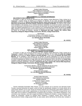 86 (Primera Sección) DIARIO OFICIAL Viernes 25 de septiembre de 2015
Estados Unidos Mexicanos
Poder Judicial de la Federación
Juzgado Quinto de Distrito en el Estado de Morelos
Amparo Indirecto 2979/2014
EDICTO
EMPLAZAMIENTO A LA TERCERA INTERESADA:
MALGORZATA EWA DOBOSZ KUTA.
Al margen un sello con el Escudo Nacional que dice: Estados Unidos Mexicanos, Poder Judicial de la
Federación. Juzgado Quinto de Distrito en el Estado de Morelos. En los autos del juicio de amparo
2979/2014, promovido por Marcos David Méndez Muñoz, contra actos del Juez de Control, Juicio Oral y
Ejecución de Sanciones del Primer Distrito Judicial en el Estado de Morelos, con sede en esta ciudad,
se ha señalado a esa persona con el carácter de tercera interesada en el juicio de amparo mencionado, y
como se desconoce su domicilio actual, por acuerdo de esta fecha, se ordenó emplazarlo por edictos, le hago
saber que deberá presentarse por sí o por conducto de su representante legal dentro del término de treinta
días, contados a partir del siguiente al de la última publicación, en las oficinas que ocupa este Juzgado Quinto
de Distrito en el Estado de Morelos, ubicadas en Boulevard del Lago, número 103, colonia Villas
Deportivas, Delegación Miguel Hidalgo, Cuernavaca, Morelos, Código Postal 62370.
Atentamente.
Cuernavaca, Morelos, a 28 de agosto de 2015.
El Juez Quinto de Distrito en el Estado de Morelos
Lic. Salvador Bravo Hernández
Rúbrica.
(R.- 419101)
Estados Unidos Mexicanos
Poder Judicial de la Federación
Juzgado Octavo de Distrito
en el Estado de Morelos
Amparo Indirecto 207/2015
EDICTO
EMPLAZAMIENTO AL TERCERO INTERESADO.
• FIDEL LUIS GIMÉNEZ VALDEZ ROMÁN
Al margen un sello con el Escudo Nacional que dice: Estados Unidos Mexicanos, Poder Judicial de la
Federación. Juzgado Octavo de Distrito en el Estado de Morelos. En los autos del juicio de amparo
207/2015-II, promovido por Héctor Federico Carranza Miralles, contra actos del Director del Centro SCT
Morelos, se ha señalado a esa persona con el carácter de tercero interesada en el juicio de amparo
mencionado, y como se desconoce su domicilio actual, por acuerdo de dieciocho de mayo de dos mil quince,
se ordenó emplazarla por edictos, le hago saber que deberá presentarse dentro del término de treinta días,
contados a partir del siguiente al de la última publicación, en las oficinas que ocupa este Juzgado Octavo de
Distrito en el Estado de Morelos, ubicadas en Boulevard del Lago, número 103, colonia Villas Deportivas,
Delegación Miguel Hidalgo, Cuernavaca, Morelos, Código Postal 62370.
Atentamente.
Cuernavaca, Morelos, a dos de septiembre de dos mil quince.
El Juez Octavo de Distrito en el Estado de Morelos.
Lic. Salvador Hernández Hernández.
Rúbrica.
El Secretario del Juzgado.
Lic. Luis Mariano Sánchez Martínez.
Rúbrica.
(R.- 419103)
Estados Unidos Mexicanos
Poder Judicial de la Federación
Juzgado de Distrito
en Materias de Amparo y Juicios
Federales en el Estado
H. Matamoros, Tamaulipas
EDICTO
Tercera interesada Esmeralda Vélez Álvarez, por este conducto se le comunica que Servando Durán
Fuentes, promovió demanda de amparo contra la orden de aprehensión dictada en su contra dentro de la
causa penal 144/2014, por el Juez Tercero de Primera Instancia de lo Penal del Cuarto Distrito Judicial en el
Estado, residente en esta ciudad, registrándose la misma bajo el número 774/2015-III; de igual forma, se le
hace saber que se ordenó su emplazamiento al presente juicio de amparo y que deberá comparecer, si así
conviniere a sus intereses, ante este Juzgado de Distrito en Materias de Amparo y Juicios Federales en el
estado de Tamaulipas, ubicado en avenida Pedro Cárdenas y Longoria, número 2015, quinto nivel,
fraccionamiento Victoria, código postal 87390, de esta ciudad, dentro del término de treinta días, contados a
 
