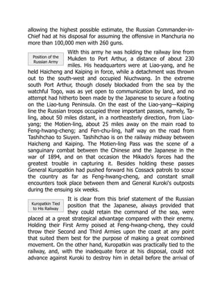 Position of the
Russian Army
Kuropatkin Tied
to His Railway
allowing the highest possible estimate, the Russian Commander-in-
Chief had at his disposal for assuming the offensive in Manchuria no
more than 100,000 men with 260 guns.
With this army he was holding the railway line from
Mukden to Port Arthur, a distance of about 230
miles. His headquarters were at Liao-yang, and he
held Haicheng and Kaiping in force, while a detachment was thrown
out to the south-west and occupied Niuchwang. In the extreme
south Port Arthur, though closely blockaded from the sea by the
watchful Togo, was as yet open to communication by land, and no
attempt had hitherto been made by the Japanese to secure a footing
on the Liao-tung Peninsula. On the east of the Liao-yang—Kaiping
line the Russian troops occupied three important passes, namely, Ta-
ling, about 50 miles distant, in a northeasterly direction, from Liao-
yang; the Motien-ling, about 25 miles away on the main road to
Feng-hwang-cheng; and Fen-chu-ling, half way on the road from
Tashihchao to Siuyen. Tashihchao is on the railway midway between
Haicheng and Kaiping. The Motien-ling Pass was the scene of a
sanguinary combat between the Chinese and the Japanese in the
war of 1894, and on that occasion the Mikado's forces had the
greatest trouble in capturing it. Besides holding these passes
General Kuropatkin had pushed forward his Cossack patrols to scour
the country as far as Feng-hwang-cheng, and constant small
encounters took place between them and General Kuroki's outposts
during the ensuing six weeks.
It is clear from this brief statement of the Russian
position that the Japanese, always provided that
they could retain the command of the sea, were
placed at a great strategical advantage compared with their enemy.
Holding their First Army poised at Feng-hwang-cheng, they could
throw their Second and Third Armies upon the coast at any point
that suited them best for the purpose of making a great combined
movement. On the other hand, Kuropatkin was practically tied to the
railway, and, with the inadequate force at his disposal, could not
advance against Kuroki to destroy him in detail before the arrival of
 
