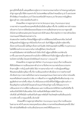 3
สูงอายุที่เกิดขึ้นนับตั้ง แต่มนุษย์ลืมตามาดูโลกจากการทบทวนวรรณกรรมในการกาหนดกฏเกณฑ์บุคคล
เข้าสู่การสูงอายุนั้น ซึ่งมีความแตกต่างกัน ในประเทศพัฒนาแล้วโดยกาหนดเมื่ออายุ 65 ปี และประเทศ
ที่กาลังพัฒนากาหนดเมื่ออายุ 60 ปี โดยประเทศไทยได้กาหนดอายุ 60 ปีตามพระราชบัญญัติของ
ผู้สูงอายุปี พ.ศ. 2546 สอดคล้องกับองค์การ
ลักษณะที่สอง ความสูงอายุทางกายภาพ (Biological Aging, Physiological Aging)
จากสภาพร่างกายและสรีระของบุคคลที่เปลี่ยนไปเมื่อมีอายุเพิ่มมากขึ้น คือ ประสิทธิภาพการทางานของ
อวัยวะต่างๆ ในร่างกายได้ลดน้อยถอยลงเป็นผลมาจากความเสื่อมโทรมตามกระบวนการสูงอายุซึ่ง
เป็นไปตามอายุขัยของแต่ละบุคคล โดยเฉพาะอย่างยิ่งด้านสมอง ซึ่งสาเหตุเกิดจากการขยายตัวของโพรง
ประสาทและทาให้เซลล์ประสาทต่างๆ ใน
ส่วนสมองเกิดการหดตัวลง ซึ่งส่งผลให้ผู้สูงอายุมีร่างกายที่เสื่อมถอยเกิดมีโรคแทรกซ้อน โดยโรคที่
สาคัญและมักพบในผู้สูงอายุมากคือโรคเกี่ยวกับความจา อันทาให้ผู้สูงอายุเริ่มมีความผิดปกติใน
เรื่องความจาในระยะสั้น ไม่มีปัญหาเรื่องความจาในอดีต เกิดลักษณะพฤติกรรมที่ขีลื้ม (Forgetfulness)
ในสิ่งที่พึ่งกระทาหากความสามารถในการเรียนรู้สิ่งใหม่ๆ ยังคงเป็นปกติ
หากแต่ยังไม่มีผลต่อการดาเนินชีวิตประจาวันถือว่ายังเป็ นผู้สูงอายุที่ยังมีความปกติตามวัย
มากขึ้น และกระทบกับบุคคลรอบข้างรวมไปถึงการใช้ชีวิตประจาวันถือว่าผู้สูงอายุนั้นอาจมีอาการ
ของโรคความจาเสื่อม โดยเฉพาะโรคอัลไซเมอร์ (Alzeimer’s disease) ได้
ลักษณะที่สาม ความสูงอายุทางจิตวิทยา (Psychological Aging) เป็นการเปลี่ยนแปลง
ที่ได้รับอิทธิพลจากการเปลี่ยนแปลงทางด้านร่างกาย ซึ่งเกิดจากความบกพร่องในระบบประสาท
ด้านความรู้สึก การรับรู้ และด้านจิตใจ ได้แก่ ความสามารถในการจา การเรียนรู้และสติปัญญา
ชีวิตแต่ละคนเมื่อมีอายุเพิ่มมากขึ้น ซึ่งการเปลี่ยนแปลงดังกล่าวสืบเนื่องมาจากการลดกิจกรรมที่
เกี่ยวข้องต่างๆลง ขาดความมั่นใจในความสามารถและคุณค่าตนเอง โดยความสามารถในการช่วยเหลือ
ตนเองหรืออิสระต่างๆลดลงไปกว่าเดิม อาการซึมเศร้าจากการสูญเสียคู่ชีวิตหรือเพื่อนร่วมกลุ่ม ภาวะ
สูญเสียดังกล่าวหากเกิดขึ้น พร้อมๆ กัน หรือในระยะเวลาอันใกล้ก็ยิ่งทาให้ผู้สูงอายุมีความลาบาก
ที่จะเผชิญกับความเป็นจริงได้ โดยเฉพาะถ้าตนเองกาลังจะเข้าสู่ภาวะนั้น ที่เป็นผลมาจากการ
เปลี่ยนแปลงทางร่างกายที่มีความเสื่อมถอยลง และการเปลี่ยนแปลงก่อให้เกิดความเครียดในชีวิต ซึ่ง
จะต้องปรับตัวให้เข้ากับสิ่งแวดล้อม ถ้ามีการเตรียมตัวดีหรือสุขภาพจิตดี ก็สามารถ
ปรับตัวได้ แต่ถ้าชีวิตไม่มีการเตรียมตัวในด้านสุขภาพจิตไม่ดี ก็จะเกิดพฤติกรรมที่เปลี่ยนแปลงไป
จากปกติบางครั้ง อาจรุนแรงถึงขั้น เจ็บป่วยได้
ลักษณะที่สี่ ความสูงอายุทางสังคมวิทยา (Sociological Aging) เป็นการเปลี่ยนแปลง
ในสถานภาพ หน้าที่ และบทบาทของบุคคลในระบบสังคม ความคาดหวังของสังคมต่อบุคคลนั้น ได้แก่
วิถีการดาเนินชีวิตที่ต้องมีการปรับเปลี่ยนไปตามบทบาทหน้าที่ที่เป็นผลจากการ
 