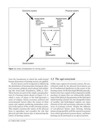 2 1 AGRICULTURAL SYSTEMS
Figure 1.1 Simple conceptualisation of a farming system
form the foundations to which the multi-faceted
human dimensions of farming activity are applied.
Six key factors can be recognised as inﬂuencing
the distribution of farming types: biological, phys-
ical, economic, political, socio-cultural and market-
ing (the food trade) (Ganderton, 2000, p. 161).
These factors are part of the simple conceptualisa-
tion of a farming system shown in Figure 1.1, in
which a series of inputs to the land generates a
series of outputs. Social, economic, political and
environmental factors affect the nature of these
inputs and outputs, producing tremendous varia-
tion in the pattern of the world’s farming systems.
This chapter examines the nature of the physical
basis to agriculture and considers the role that
physical and other factors play in determining the
nature of farming systems.
1.2 The agri-ecosystem
Unlike many aspects of economic activity, the con-
tributions made by the physical environment can
be of fundamental signiﬁcance to the nature of the
farming system. In the Developed World especially,
farmers may have capital at their disposal to enable
purchase of inputs that can substantially modify
some of the physical characteristics of the land upon
which farming is based. Yet, the changeable nature
of weather and hydrological regimes can inject
elements of risk and uncertainty unknown to other
areas of economic activity. Despite the inﬂuence
of non-physical factors upon farming, farming
retains strong parallels with the natural ecosystems
from which agricultural systems derive, and hence
farming can be portrayed as an agri-ecosystem.
Economic system Physical system
Physical inputs
Energy
Water
Nutrients
Seeds
Livestock
Human inputs
Labour
Machinery
Management
Capital
Land
Crops Livestock
Soil
-flow
Harvest
Sale
Consumption
Political system
Social system
 