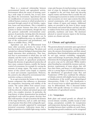 There is a reciprocal relationship between
environmental factors and agricultural activity.
Environment affects the nature of farming, exert-
ing a wide range of controls, but, in turn, farm-
ing affects the environment. Agricultural systems
are modiﬁcations of natural ecosystems; they are
artiﬁcial human creations in which productivity is
increased through control of soil fertility, vegeta-
tion, fauna and microclimate. This is intended to
generate a greater biomass than that of natural
systems in similar environments, though this may
also generate undesirable environmental conse-
quences. In particular, farming alters the character
of the soil and, through runoff, effects can be
extended to neighbouring areas, e.g. nitrate pollu-
tion of the watercourses and groundwater, and
effects on wildlife (Parry, 1992).
Agriculture can also be differentiated from
many other economic activities by virtue of the
fact that it deals with living things. The plants and
animals have inherent biological characteristics that
largely determine their productivity. They func-
tion best in environments to which they are well
adapted, and this exerts a strong inﬂuence on the
nature and location of agricultural production.
Despite the diversity of agricultural systems they all
have many common features, notably the human
control of ecosystems, for example by varying the
amounts of energy inputs. The extent and exact
nature of this control varies largely in response
to social and economic requirements. However,
the control is also affected by environmental char-
acteristics acting as constraints.
In an agri-ecosystem the farmer is the essential
human component that inﬂuences or determines
the composition, functioning and stability of the
system. The system differs from natural ecosys-
tems in that the agri-ecosystems are simpler,
with less diversity of plant and animal species and
with a less complex structure. In particular, the
long history of plant domestication has produced
agricultural crops with less genetic diversity than
their wild ancestors. In agri-ecosystems the biomass
of the large herbivores, such as cattle and sheep,
is much greater than that of the ecologically equiv-
alent animals normally supported by unmanaged
terrestrial ecosystems. Cultivation means that a
higher proportion of available light energy reaches
crops and, because of crop harvesting or consump-
tion of crops by domestic livestock, less energy
is supplied to the soil from dead and decaying
organic matter and humus than is usually the case
in unmanaged ecosystems in similar environments.
Agri-ecosystems are more open systems than their
natural counterparts, with a greater number and
larger volume of inputs and outputs. Additional
inputs are provided in the form of direct energy
from human and animal labour and fuel, and also
in indirect forms from seeds, fertilisers, herbicides,
pesticides, machinery and water. The dominant
physical or natural resource inputs to the farming
system are climate and soils.
1.3 Climate and agriculture
The greatest physical constraints upon agricultural
activity are generally imposed by average tempera-
tures, the amount of precipitation, and their annual
distribution. More localised limitations are imposed
by soil type, nutrient availability, topography,
aspect and drainage. In particular, though, climate
determines the broad geographical region in which
any given crop can be cultivated. Whilst modern
plant breeding has extended the moisture and tem-
perature requirements of many plants, they still
have their limits, and hence it is still legitimate to
refer to a strong degree of climatic determinism in
the distribution of agricultural crops. Rice and
Vandermeer (1990) have combined the inﬂuence
of climatic controls with edaphic factors to produce
a classiﬁcation of the world’s agro-climatological
characteristics (Table 1.1). This classiﬁcation is
one of several ways in which agricultural systems
may be differentiated. This is discussed further
below with speciﬁc reference to various types of
classiﬁcation of agricultural systems.
1.3.1 Temperature
Both plant and animal growth are affected by
several climatic variables, notably receipt of solar
energy, precipitation available for transpiration
and temperature during the growing season. Rela-
tionships between these variables are rarely linear,
but optimum growth conditions can be recognised
1.3 CLIMATE AND AGRICULTURE 3
 